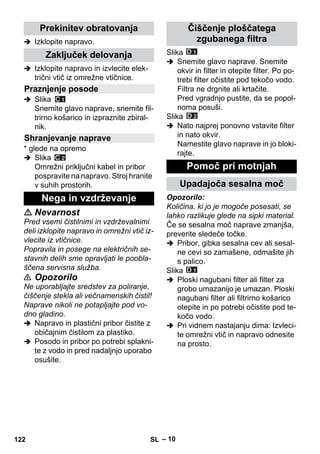 – 10 
 Izklopite napravo. 
 Izklopite napravo in izvlecite elek-trični 
vtič iz omrežne vtičnice. 
 Slika 
Snemite glavo naprave, snemite fil-trirno 
košarico in izpraznite zbiral-nik. 
* glede na opremo 
 Slika 
Omrežni priključni kabel in pribor 
pospravite na napravo. Stroj hranite 
v suhih prostorih. 
 Nevarnost 
Pred vsemi čistilnimi in vzdrževalnimi 
deli izklopite napravo in omrežni vtič iz-vlecite 
iz vtičnice. 
Popravila in posege na električnih se-stavnih 
delih sme opravljati le poobla-ščena 
servisna služba. 
 Opozorilo 
Ne uporabljajte sredstev za poliranje, 
čiščenje stekla ali večnamenskih čistil! 
Naprave nikoli ne potapljajte pod vo-dno 
gladino. 
 Napravo in plastični pribor čistite z 
običajnim čistilom za plastiko. 
 Posodo in pribor po potrebi splakni-te 
z vodo in pred nadaljnjo uporabo 
osušite. 
Slika 
 Snemite glavo naprave. Snemite 
okvir in filter in otepite filter. Po po-trebi 
filter očistite pod tekočo vodo. 
Filtra ne drgnite ali krtačite. 
Pred vgradnjo pustite, da se popol-noma 
posuši. 
Slika 
 Nato najprej ponovno vstavite filter 
in nato okvir. 
Namestite glavo naprave in jo bloki-rajte. 
Opozorilo: 
Količina, ki jo je mogoče posesati, se 
lahko razlikuje glede na sipki material. 
Če se sesalna moč naprave zmanjša, 
preverite sledeče točke. 
 Pribor, gibka sesalna cev ali sesal-ne 
cevi so zamašene, odmašite jih 
s palico. 
Slika 
 Ploski nagubani filter ali filter za 
grobo umazanijo je umazan. Ploski 
nagubani filter ali filtrirno košarico 
otepite in po potrebi očistite pod te-kočo 
vodo. 
 Pri vidnem nastajanju dima: Izvleci-te 
omrežni vtič in napravo odnesite 
na prosto. 
Prekinitev obratovanja 
Zaključek delovanja 
Praznjenje posode 
Shranjevanje naprave 
Nega in vzdrževanje 
Čiščenje ploščatega 
zgubanega filtra 
Pomoč pri motnjah 
Upadajoča sesalna moč 
122 SL 
 