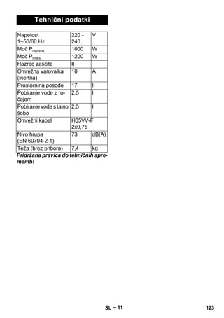 – 11 
Tehnični podatki 
Napetost 
1~50/60 Hz 
220 - 
240 
V 
Moč Pnazivna 1000 W 
Moč Pmaks. 1200 W 
Razred zaščite II 
Omrežna varovalka 
10 A 
(inertna) 
Prostornina posode 17 l 
Pobiranje vode z ro-čajem 
2,5 l 
Pobiranje vode s talno 
2,5 l 
šobo 
Omrežni kabel H05VV-F 
2x0,75 
Nivo hrupa 
(EN 60704-2-1) 
73 dB(A) 
Teža (brez pribora) 7,4 kg 
Pridržana pravica do tehničnih spre-memb! 
SL 123 
 
