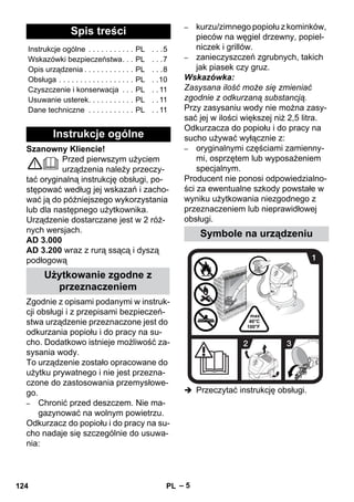 – 5 
Szanowny Kliencie! 
Przed pierwszym użyciem 
urządzenia należy przeczy-tać 
oryginalną instrukcję obsługi, po-stępować 
według jej wskazań i zacho-wać 
ją do późniejszego wykorzystania 
lub dla następnego użytkownika. 
Urządzenie dostarczane jest w 2 róż-nych 
wersjach. 
AD 3.000 
AD 3.200 wraz z rurą ssącą i dyszą 
podłogową 
Zgodnie z opisami podanymi w instruk-cji 
obsługi i z przepisami bezpieczeń-stwa 
urządzenie przeznaczone jest do 
odkurzania popiołu i do pracy na su-cho. 
Dodatkowo istnieje możliwość za-sysania 
wody. 
To urządzenie zostało opracowane do 
użytku prywatnego i nie jest przezna-czone 
do zastosowania przemysłowe-go. 
– Chronić przed deszczem. Nie ma-gazynować 
na wolnym powietrzu. 
Odkurzacz do popiołu i do pracy na su-cho 
nadaje się szczególnie do usuwa-nia: 
– kurzu/zimnego popiołu z kominków, 
pieców na węgiel drzewny, popiel-niczek 
i grillów. 
– zanieczyszczeń zgrubnych, takich 
jak piasek czy gruz. 
Wskazówka: 
Zasysana ilość może się zmieniać 
zgodnie z odkurzaną substancją. 
Przy zasysaniu wody nie można zasy-sać 
jej w ilości większej niż 2,5 litra. 
Odkurzacza do popiołu i do pracy na 
sucho używać wyłącznie z: 
– oryginalnymi częściami zamienny-mi, 
osprzętem lub wyposażeniem 
specjalnym. 
Producent nie ponosi odpowiedzialno-ści 
za ewentualne szkody powstałe w 
wyniku użytkowania niezgodnego z 
przeznaczeniem lub nieprawidłowej 
obsługi. 
 Przeczytać instrukcję obsługi. 
Spis treści 
Instrukcje ogólne . . . . . . . . . . . PL . . .5 
Wskazówki bezpieczeństwa. . . PL . . .7 
Opis urządzenia . . . . . . . . . . . . PL . . .8 
Obsługa . . . . . . . . . . . . . . . . . . PL . .10 
Czyszczenie i konserwacja . . . PL . . 11 
Usuwanie usterek. . . . . . . . . . . PL . . 11 
Dane techniczne . . . . . . . . . . . PL . . 11 
Instrukcje ogólne 
Użytkowanie zgodne z 
przeznaczeniem 
Symbole na urządzeniu 
124 PL 
 