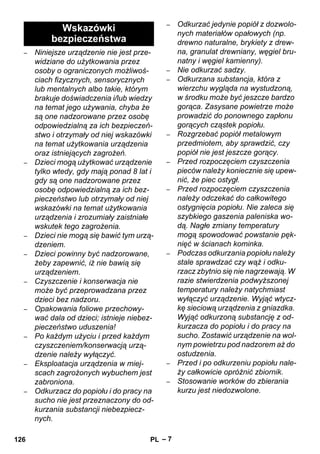 – 7 
– Niniejsze urządzenie nie jest prze-widziane 
do użytkowania przez 
osoby o ograniczonych możliwoś-ciach 
fizycznych, sensorycznych 
lub mentalnych albo takie, którym 
brakuje doświadczenia i/lub wiedzy 
na temat jego używania, chyba że 
są one nadzorowane przez osobę 
odpowiedzialną za ich bezpieczeń-stwo 
i otrzymały od niej wskazówki 
na temat użytkowania urządzenia 
oraz istniejących zagrożeń. 
– Dzieci mogą użytkować urządzenie 
tylko wtedy, gdy mają ponad 8 lat i 
gdy są one nadzorowane przez 
osobę odpowiedzialną za ich bez-pieczeństwo 
lub otrzymały od niej 
wskazówki na temat użytkowania 
urządzenia i zrozumiały zaistniałe 
wskutek tego zagrożenia. 
– Dzieci nie mogą się bawić tym urzą-dzeniem. 
– Dzieci powinny być nadzorowane, 
żeby zapewnić, iż nie bawią się 
urządzeniem. 
– Czyszczenie i konserwacja nie 
może być przeprowadzana przez 
dzieci bez nadzoru. 
– Opakowania foliowe przechowy-wać 
dala od dzieci; istnieje niebez-pieczeństwo 
uduszenia! 
– Po każdym użyciu i przed każdym 
czyszczeniem/konserwacją urzą-dzenie 
należy wyłączyć. 
– Eksploatacja urządzenia w miej-scach 
zagrożonych wybuchem jest 
zabroniona. 
– Odkurzacz do popiołu i do pracy na 
sucho nie jest przeznaczony do od-kurzania 
substancji niebezpiecz-nych. 
– Odkurzać jedynie popiół z dozwolo-nych 
materiałów opałowych (np. 
drewno naturalne, brykiety z drew-na, 
granulat drewniany, węgiel bru-natny 
i węgiel kamienny). 
– Nie odkurzać sadzy. 
– Odkurzana substancja, która z 
wierzchu wygląda na wystudzoną, 
w środku może być jeszcze bardzo 
gorąca. Zasysane powietrze może 
prowadzić do ponownego zapłonu 
gorących cząstek popiołu. 
– Rozgrzebać popiół metalowym 
przedmiotem, aby sprawdzić, czy 
popiół nie jest jeszcze gorący. 
– Przed rozpoczęciem czyszczenia 
pieców należy koniecznie się upew-nić, 
że piec ostygł. 
– Przed rozpoczęciem czyszczenia 
należy odczekać do całkowitego 
ostygnięcia popiołu. Nie zaleca się 
szybkiego gaszenia paleniska wo-dą. 
Nagłe zmiany temperatury 
mogą spowodować powstanie pęk-nięć 
w ścianach kominka. 
– Podczas odkurzania popiołu należy 
stale sprawdzać czy wąż i odku-rzacz 
zbytnio się nie nagrzewają. W 
razie stwierdzenia podwyższonej 
temperatury należy natychmiast 
wyłączyć urządzenie. Wyjąć wtycz-kę 
sieciową urządzenia z gniazdka. 
Wyjąć odkurzoną substancję z od-kurzacza 
do popiołu i do pracy na 
sucho. Zostawić urządzenie na wol-nym 
powietrzu pod nadzorem aż do 
ostudzenia. 
– Przed i po odkurzeniu popiołu nale-ży 
całkowicie opróżnić zbiornik. 
– Stosowanie worków do zbierania 
kurzu jest niedozwolone. 
Wskazówki 
bezpieczeństwa 
126 PL 
 