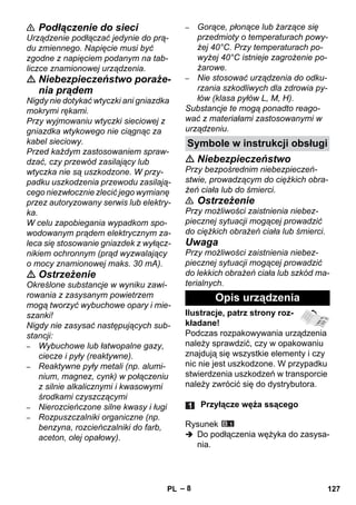 Symbole w instrukcji obsługi 
– 8 
 Podłączenie do sieci 
Urządzenie podłączać jedynie do prą-du 
zmiennego. Napięcie musi być 
zgodne z napięciem podanym na tab-liczce 
znamionowej urządzenia. 
 Niebezpieczeństwo poraże-nia 
prądem 
Nigdy nie dotykać wtyczki ani gniazdka 
mokrymi rękami. 
Przy wyjmowaniu wtyczki sieciowej z 
gniazdka wtykowego nie ciągnąc za 
kabel sieciowy. 
Przed każdym zastosowaniem spraw-dzać, 
czy przewód zasilający lub 
wtyczka nie są uszkodzone. W przy-padku 
uszkodzenia przewodu zasilają-cego 
niezwłocznie zlecić jego wymianę 
przez autoryzowany serwis lub elektry-ka. 
W celu zapobiegania wypadkom spo-wodowanym 
prądem elektrycznym za-leca 
się stosowanie gniazdek z wyłącz-nikiem 
ochronnym (prąd wyzwalający 
o mocy znamionowej maks. 30 mA). 
 Ostrzeżenie 
Określone substancje w wyniku zawi-rowania 
z zasysanym powietrzem 
mogą tworzyć wybuchowe opary i mie-szanki! 
Nigdy nie zasysać następujących sub-stancji: 
– Wybuchowe lub łatwopalne gazy, 
ciecze i pyły (reaktywne). 
– Reaktywne pyły metali (np. alumi-nium, 
magnez, cynk) w połączeniu 
z silnie alkalicznymi i kwasowymi 
środkami czyszczącymi 
– Nierozcieńczone silne kwasy i ługi 
– Rozpuszczalniki organiczne (np. 
benzyna, rozcieńczalniki do farb, 
aceton, olej opałowy). 
– Gorące, płonące lub żarzące się 
przedmioty o temperaturach powy-żej 
40°C. Przy temperaturach po-wyżej 
40°C istnieje zagrożenie po-żarowe. 
– Nie stosować urządzenia do odku-rzania 
szkodliwych dla zdrowia py-łów 
(klasa pyłów L, M, H). 
Substancje te mogą ponadto reago-wać 
z materiałami zastosowanymi w 
urządzeniu. 
 Niebezpieczeństwo 
Przy bezpośrednim niebezpieczeń-stwie, 
prowadzącym do ciężkich obra-żeń 
ciała lub do śmierci. 
 Ostrzeżenie 
Przy możliwości zaistnienia niebez-piecznej 
sytuacji mogącej prowadzić 
do ciężkich obrażeń ciała lub śmierci. 
Uwaga 
Przy możliwości zaistnienia niebez-piecznej 
sytuacji mogącej prowadzić 
do lekkich obrażeń ciała lub szkód ma-terialnych. 
Opis urządzenia 
Ilustracje, patrz strony roz-kładane! 
Podczas rozpakowywania urządzenia 
należy sprawdzić, czy w opakowaniu 
znajdują się wszystkie elementy i czy 
nic nie jest uszkodzone. W przypadku 
stwierdzenia uszkodzeń w transporcie 
należy zwrócić się do dystrybutora. 
Przyłącze węża ssącego 
Rysunek 
 Do podłączenia wężyka do zasysa-nia. 
PL 127 
 