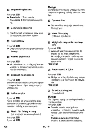 – 9 
Rysunek 
 Położenie I: Tryb ssania 
Położenie 0: Sprzęt jest wyłączo-ny. 
 Przytrzymać urządzenie przy jego 
transporcie za uchwyt nośny. 
Rysunek 
 Do przechowywania przewodu sie-ciowego. 
Rysunek 
 W celu otwarcia, pociągnąć na ze-wnątrz, 
w celu zaryglowania, docis-nąć 
do wewnątrz. 
Rysunek 
Schowek na akcesoria umożliwia prze-chowywanie 
rur i dysz ssących przy 
urządzeniu. 
Rysunek 
Kółka skrętne są umieszczone przy 
dostawie w zbiorniku; przed urucho-mieniem 
należy je zamontować. 
Rysunek 
Rysunek 
Uwaga 
W trakcie użytkowania urządzenia filtr i 
przynależną ramę należy zawsze zało-żyć. 
 Oprawa filtra znajduje się w koszu 
filtracyjnym. 
Rysunek 
 Wsunąć wężyk do zasysania do 
złącza aż do jego zazębienia. 
W celu jego wyjęcia nacisnąć za-trzask 
kciukiem i wyjąć wężyk do 
zasysania. 
*AD 3.200 
Rysunek 
 Złożyć ze sobą obydwie rury ssące 
i połączyć je z wężykiem do zasysa-nia. 
*AD 3.200 
Uwaga 
Nie używać dyszy do podłóg do odku-rzania 
popiołu. 
Rysunek 
 Do odkurzania twardych na-wierzchni 
i wykładzin dywanowych 
należy użyć odpowiedniego wkła-du. 
Twarde powierzchnie: Użyć 
wkładki z 2 rodzajami szczeciny. 
Włącznik/ wyłącznik 
Uchwyt do noszenia 
Hak kablowy 
Klamra pojemnika 
Schowek na akcesoria 
Kółko skrętne 
Płaski filtr falisty z ramą 
(już znajduje się w urządzeniu) 
Oprawa filtra 
Kosz filtracyjny 
(z filtrem zgrubnym) 
Wężyk do zasysania z uchwy-tem 
Rury ssące 2 x 0,5 m 
Ssawka podłogowa 
(z wkładem) 
128 PL 
 