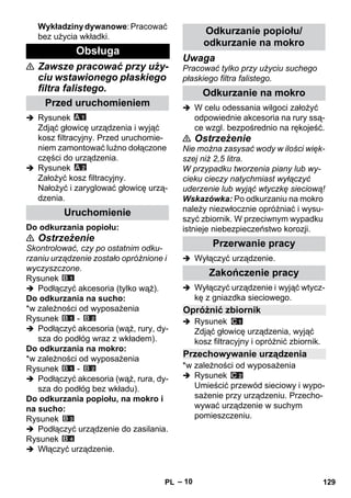 – 10 
Wykładziny dywanowe: Pracować 
bez użycia wkładki. 
 Zawsze pracować przy uży-ciu 
wstawionego płaskiego 
filtra falistego. 
 Rysunek 
Zdjąć głowicę urządzenia i wyjąć 
kosz filtracyjny. Przed uruchomie-niem 
zamontować luźno dołączone 
części do urządzenia. 
 Rysunek 
Założyć kosz filtracyjny. 
Nałożyć i zaryglować głowicę urzą-dzenia. 
Do odkurzania popiołu: 
 Ostrzeżenie 
Skontrolować, czy po ostatnim odku-rzaniu 
urządzenie zostało opróżnione i 
wyczyszczone. 
Rysunek 
 Podłączyć akcesoria (tylko wąż). 
Do odkurzania na sucho: 
*w zależności od wyposażenia 
Rysunek - 
 Podłączyć akcesoria (wąż, rury, dy-sza 
do podłóg wraz z wkładem). 
Do odkurzania na mokro: 
*w zależności od wyposażenia 
Rysunek - 
 Podłączyć akcesoria (wąż, rura, dy-sza 
do podłóg bez wkładu). 
Do odkurzania popiołu, na mokro i 
na sucho: 
Rysunek 
 Podłączyć urządzenie do zasilania. 
Rysunek 
 Włączyć urządzenie. 
Uwaga 
Pracować tylko przy użyciu suchego 
płaskiego filtra falistego. 
 W celu odessania wilgoci założyć 
odpowiednie akcesoria na rury ssą-ce 
wzgl. bezpośrednio na rękojeść. 
 Ostrzeżenie 
Nie można zasysać wody w ilości więk-szej 
niż 2,5 litra. 
W przypadku tworzenia piany lub wy-cieku 
cieczy natychmiast wyłączyć 
uderzenie lub wyjąć wtyczkę sieciową! 
Wskazówka: Po odkurzaniu na mokro 
należy niezwłocznie opróżniać i wysu-szyć 
zbiornik. W przeciwnym wypadku 
istnieje niebezpieczeństwo korozji. 
 Wyłączyć urządzenie. 
 Wyłączyć urządzenie i wyjąć wtycz-kę 
z gniazdka sieciowego. 
 Rysunek 
Zdjąć głowicę urządzenia, wyjąć 
kosz filtracyjny i opróżnić zbiornik. 
*w zależności od wyposażenia 
 Rysunek 
Umieścić przewód sieciowy i wypo-sażenie 
przy urządzeniu. Przecho-wywać 
urządzenie w suchym 
pomieszczeniu. 
Obsługa 
Przed uruchomieniem 
Uruchomienie 
Odkurzanie popiołu/ 
odkurzanie na mokro 
Odkurzanie na mokro 
Przerwanie pracy 
Zakończenie pracy 
Opróżnić zbiornik 
Przechowywanie urządzenia 
PL 129 
 