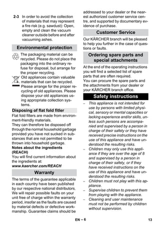 – 6 
The packaging material can be 
recycled. Please do not place the 
packaging into the ordinary re-fuse 
for disposal, but arrange for 
the proper recycling. 
Old appliances contain valuable 
materials that can be recycled. 
Please arrange for the proper re-cycling 
of old appliances. Please 
dispose your old appliances us-ing 
appropriate collection sys-tems. 
Flat fold filters are made from environ-ment- 
friendly materials. 
They can therefore be disposed off 
through the normal household garbage 
provided you have not sucked in sub-stances 
that are not permitted to be 
thrown into household garbage. 
Notes about the ingredients 
(REACH) 
You will find current information about 
the ingredients at: 
www.kaercher.com/REACH 
The terms of the guarantee applicable 
in each country have been published 
by our respective national distributors. 
We will repair possible faults on your 
unit free of charge within the warranty 
period, insofar as the faults are caused 
by material defects or defective work-manship. 
Guarantee claims should be 
addressed to your dealer or the near-est 
authorized customer service cen-tre, 
and supported by documentary ev-idence 
of purchase. 
Our KÄRCHER branch will be pleased 
to help you further in the case of ques-tions 
or faults. 
At the end of the operating instructions 
you will find a selected list of spare 
parts that are often required. 
You can procure the spare parts and 
the attachments from your dealer or 
your KÄRCHER branch office. 
– This appliance is not intended for 
use by persons with limited physi-cal, 
sensory or mental capacities or 
lacking experience and/or skills, un-less 
such persons are accompa-nied 
and supervised by a person in 
charge of their safety or they have 
received precise instructions on the 
use of this appliance and have un-derstood 
the resulting risks. 
– Children may only use this appli-ance 
if they are over the age of 8 
and supervised by a person in 
charge of their safety, or if they 
have received instructions on the 
use of this appliance and have un-derstood 
the resulting risks. 
– Children must not play with this ap-pliance. 
– Supervise children to prevent them 
from playing with the appliance. 
– Cleaning and user maintenance 
must not be performed by children 
without supervision. 
2-3 In order to avoid the collection 
of materials that may represent 
a fire risk (e.g. sawdust): Open, 
empty and clean the vacuum 
cleaner outside before and after 
vacuuming ashes. 
Environmental protection 
Disposing of flat fold fitler 
Warranty 
Customer Service 
Ordering spare parts and 
special attachments 
Safety instructions 
EN 13 
 