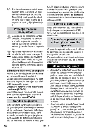 – 6 
Materialele de ambalare sunt re-ciclabile. 
Ambalajele nu trebuie 
aruncate în gunoiul menajer, ci 
trebuie duse la un centru de co-lectare 
şi revalorificare a deşeuri-lor. 
Aparatele vechi conţin materiale 
reciclabile valoroase, care pot fi 
supuse unui proces de revalorifi-care. 
Din acest motiv, vă rugăm 
să apelaţi la centrele de colectare 
abilitate pentru eliminarea apara-telor 
vechi. 
Filtrele sunt confecţionate din materia-le, 
care nu dăunează mediului. 
Dacă nu conţin substanţe care nu pot fi 
aruncate în gunoiul menajer, atunci ei 
pot fi aruncaţi la gunoi. 
Observaţii referitoare la materialele 
conţinute (REACH) 
Informaţii actuale referitoare la materi-alele 
conţinute puteţi găsi la adresa: 
www.kaercher.com/REACH 
În fiecare ţară sunt valabile condiţiile 
de garanţie publicate de reţeaua noas-tră 
de desfacere. Eventuale defecţiuni 
ale aparatului dumneavoastră, care 
survin în perioada de garanţie şi care 
sunt cauzate de defecte de fabricaţie 
sau de material, se repară în mod gra-tuit. 
În cazul producerii unei defecţiuni 
care se încadrează în garanţie, pre-zentaţi 
aparatul, accesoriile şi chitanţa 
de cumpărare la centrul de desfacere 
sau cea mai apropiată unitate de repa-raţii 
autorizată. 
Dacă aveţi întrebări sau în caz de de-fecţuni 
reprezentanţa noastră KÄR-CHER 
vă stă la dispoziţie cu plăcere în 
continuare. 
O selecţie a pieselor de schimb utiliza-te 
cel mai de se găseşte la sfârşitul in-strucţiunilor 
de utilizare. 
Piese de schimb şi accesorii puteţi pro-cura 
de la comerciant sau de la filiala 
KÄRCHER. 
– Aparatul nu este destinat pentru a fi 
folosit de persoane cu capacităţi 
psihice, senzoriale sau mintale limi-tate 
sau de persoane, care nu dis-pun 
de experienţa şi/sau cunoştinţa 
necesară, cu excepţia acelor ca-zuri, 
în care ele sunt supravegheate 
de o persoană responsabilă de si-guranţa 
lor sau au fost instruite de 
către această persoană în privinţa 
utilizării aparatului şi sunt conştien-te 
de pericolele care rezultă din 
aceasta. 
– Copii pot utiliza aparatul doar dacă 
au împlinit 8 ani şi sunt suprave-gheaţi 
de o persoană responsabilă 
de siguranţa lor şi dacă au fost in-struiţi 
de către aceasta cu privire la 
utilizarea acestuia şi sunt conştienţi 
2-3 Pentru evitarea acumulării mate-rialelor, 
care reprezintă un peri-col 
de incendiu (de ex. aşchii): 
Deschideţi aspiratorul din când 
în când în aer liber înainte de a 
aspira cenuşă, goliţi-l şi curăţaţi-l. 
Protecţia mediului 
înconjurător 
Eliminarea filtrelor cu pliuri plate 
Condiţii de garanţie 
Service-ul autorizat 
Comandarea pieselor de 
schimb şi a accesoriilor 
speciale 
Măsuri de siguranţă 
132 RO 
 
