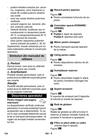 – 8 
– pulberi metalice reactive (ex. alumi-niu, 
magneziu, zinc) împreună cu 
soluţii de curăţat puternic alcaline 
sau acide 
– acizi sau soluţii alcaline puternice, 
nediluate 
– solvenţi organici (ex. benzină, dilu-ant, 
acetonă, păcură). 
– Obiecte fierbinţi, arzătoare sau in-candescente 
cu temperaturi peste 
40 °C. La temperaturile peste 40 °C 
există pericol de incendiu. 
– Doar pentru separarea pulberilor 
nocive (clasele de pulberi L, M, H). 
Suplimentar, aceste substanţe pot co-roda 
materialele utilizate în construcţia 
aparatului. 
 Pericol 
Pericol iminet, care duce la vătămări 
corporale grave sau moarte. 
 Avertisment 
Posibilă situaţie periculoasă, care ar 
putea duce la vătămări corporale grave 
sau moarte. 
Atenţie 
Posibilă situaţie periculoasă, care ar 
putea duce la vătămări corporale uşoa-re 
sau pagube materiale. 
Pentru imagini vezi pagina 
interioară! 
La despachetare verificaţi conţinutul 
pachetului în privinţa existenţei tuturor 
accesoriilor sau a deteriorărilor. În ca-zul 
în care constataţi deteriorări cauza-te 
de un transport necorespunzător, vă 
rugăm să anunţaţi imediat comercian-tul 
dvs. 
Figura 
 Pentru conectarea furtunului de as-pirare. 
Figură 
 Poziţia I: regim de aspirare 
Poziţia 0: aparatul este oprit. 
 Pentru transport apucaţi aparatul 
de la mâner. 
Figura 
 Pentru depozitarea cablului de ali-mentare. 
Figura 
 Pentru deschidere trageţi în afară, 
iar pentru închidere împingeţi înă-untru. 
Figura 
În suportul de accesorii pot fi depozita-te 
tuburile şi duzele de aspirare. 
Figura 
Rolele de ghidare se află la livrare în 
rezervor şi trebuie montate înainte de 
punerea în funcţiune a aparatului. 
Figura 
Simboluri din manualul de 
utilizare 
Descrierea aparatului 
Racord pentru aspirare 
Comutator aparat (PORNIRE/ 
OPRIRE) 
Mâner pentru transport 
Cârlig pentru cablu 
Închizătoare rezervor 
Suport accesorii 
Rolă de ghidare 
Filtru cu pliuri plate cu cadru 
(montat deja în aparat) 
134 RO 
 