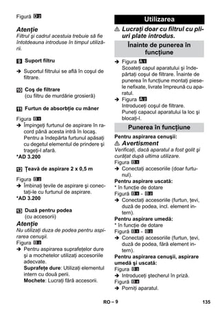 – 9 
Figură 
Atenţie 
Filtrul şi cadrul acestuia trebuie să fie 
întotdeauna introduse în timpul utiliză-rii. 
 Suportul filtrului se află în coşul de 
filtrare. 
Figura 
 Împingeţi furtunul de aspirare în ra-cord 
până acesta intră în locaş. 
Pentru a îndepărta furtunul apăsaţi 
cu degetul elementul de prindere şi 
trageţi-l afară. 
*AD 3.200 
Figura 
 Îmbinaţi ţevile de aspirare şi conec-taţi- 
le cu furtunul de aspirare. 
*AD 3.200 
Atenţie 
Nu utilizaţi duza de podea pentru aspi-rarea 
cenuşii. 
Figura 
 Pentru aspirarea suprafeţelor dure 
şi a mochetelor utilizaţi accesoriile 
adecvate. 
Suprafeţe dure: Utilizaţi elementul 
intern cu două perii. 
Mochete: Lucraţi fără accesorii. 
 Lucraţi doar cu filtrul cu pli-uri 
plate introdus. 
 Figura 
Scoateţi capul aparatului şi înde-părtaţi 
coşul de filtrare. Înainte de 
punerea în funcţiune montaţi piese-le 
nefixate, livrate împreună cu apa-ratul. 
 Figura 
Introduceţi coşul de filtrare. 
Puneţi capacul aparatului la loc şi 
blocaţi-l. 
Pentru aspirarea cenuşii: 
 Avertisment 
Verificaţi, dacă aparatul a fost golit şi 
curăţat după ultima utilizare. 
Figura 
 Conectaţi accesoriile (doar furtu-nul). 
Pentru aspirare uscată: 
* în funcţie de dotare 
Figură - 
 Conectaţi accesoriile (furtun, ţevi, 
duză de podea, incl. element in-tern). 
Pentru aspirare umedă: 
* în funcţie de dotare 
Figură - 
 Conectaţi accesoriile (furtun, ţevi, 
duză de podea, fără element in-tern). 
Pentru aspirarea cenuşii, aspirare 
umedă şi uscată: 
Figura 
 Introduceţi ştecherul în priză. 
Figură 
 Porniţi aparatul. 
Suport filtru 
Coş de filtrare 
(cu filtru de murdărie grosieră) 
Furtun de absorbţie cu mâner 
Ţeavă de aspirare 2 x 0,5 m 
Duză pentru podea 
(cu accesorii) 
Utilizarea 
Înainte de punerea în 
funcţiune 
Punerea în funcţiune 
RO 135 
 