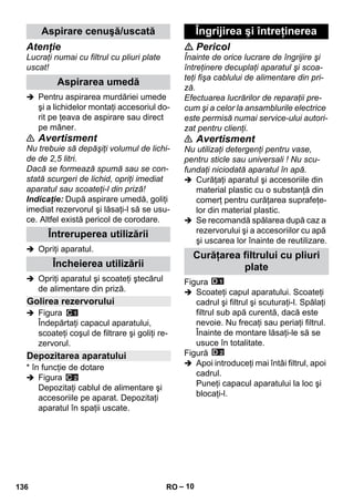 – 10 
Atenţie 
Lucraţi numai cu filtrul cu pliuri plate 
uscat! 
 Pentru aspirarea murdăriei umede 
şi a lichidelor montaţi accesoriul do-rit 
pe ţeava de aspirare sau direct 
pe mâner. 
 Avertisment 
Nu trebuie să depăşiţi volumul de lichi-de 
de 2,5 litri. 
Dacă se formează spumă sau se con-stată 
scurgeri de lichid, opriţi imediat 
aparatul sau scoateţi-l din priză! 
Indicaţie: După aspirare umedă, goliţi 
imediat rezervorul şi lăsaţi-l să se usu-ce. 
Altfel există pericol de corodare. 
 Opriţi aparatul. 
 Opriţi aparatul şi scoateţi ştecărul 
de alimentare din priză. 
 Figura 
Îndepărtaţi capacul aparatului, 
scoateţi coşul de filtrare şi goliţi re-zervorul. 
* în funcţie de dotare 
 Figura 
Depozitaţi cablul de alimentare şi 
accesoriile pe aparat. Depozitaţi 
aparatul în spaţii uscate. 
 Pericol 
Înainte de orice lucrare de îngrijire şi 
întreţinere decuplaţi aparatul şi scoa-teţi 
fişa cablului de alimentare din pri-ză. 
Efectuarea lucrărilor de reparaţii pre-cum 
şi a celor la ansamblurile electrice 
este permisă numai service-ului autori-zat 
pentru clienţi. 
 Avertisment 
Nu utilizaţi detergenţi pentru vase, 
pentru sticle sau universali ! Nu scu-fundaţi 
niciodată aparatul în apă. 
 Curăţaţi aparatul şi accesoriile din 
material plastic cu o substanţă din 
comerţ pentru curăţarea suprafeţe-lor 
din material plastic. 
 Se recomandă spălarea după caz a 
rezervorului şi a accesoriilor cu apă 
şi uscarea lor înainte de reutilizare. 
Figura 
 Scoateţi capul aparatului. Scoateţi 
cadrul şi filtrul şi scuturaţi-l. Spălaţi 
filtrul sub apă curentă, dacă este 
nevoie. Nu frecaţi sau periaţi filtrul. 
Înainte de montare lăsaţi-le să se 
usuce în totalitate. 
Figură 
 Apoi introduceţi mai întâi filtrul, apoi 
cadrul. 
Puneţi capacul aparatului la loc şi 
blocaţi-l. 
Aspirare cenuşă/uscată 
Aspirarea umedă 
Întreruperea utilizării 
Încheierea utilizării 
Golirea rezervorului 
Depozitarea aparatului 
Îngrijirea şi întreţinerea 
Curăţarea filtrului cu pliuri 
plate 
136 RO 
 