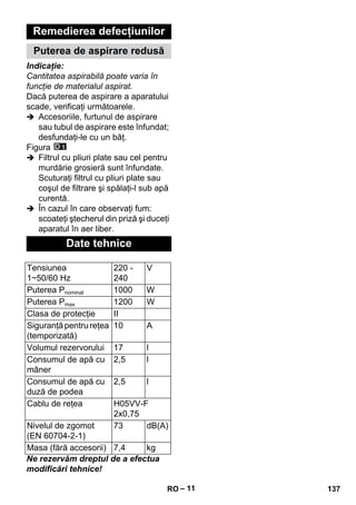 – 11 
Remedierea defecţiunilor 
Puterea de aspirare redusă 
Indicaţie: 
Cantitatea aspirabilă poate varia în 
funcţie de materialul aspirat. 
Dacă puterea de aspirare a aparatului 
scade, verificaţi următoarele. 
 Accesoriile, furtunul de aspirare 
sau tubul de aspirare este înfundat; 
desfundaţi-le cu un băţ. 
Figura 
 Filtrul cu pliuri plate sau cel pentru 
murdărie grosieră sunt înfundate. 
Scuturaţi filtrul cu pliuri plate sau 
coşul de filtrare şi spălaţi-l sub apă 
curentă. 
 În cazul în care observaţi fum: 
scoateţi ştecherul din priză şi duceţi 
aparatul în aer liber. 
Date tehnice 
Tensiunea 
1~50/60 Hz 
220 - 
240 
V 
Puterea Pnominal 1000 W 
Puterea Pmax 1200 W 
Clasa de protecţie II 
Siguranţă pentru reţea 
10 A 
(temporizată) 
Volumul rezervorului 17 l 
Consumul de apă cu 
mâner 
2,5 l 
Consumul de apă cu 
duză de podea 
2,5 l 
Cablu de reţea H05VV-F 
2x0,75 
Nivelul de zgomot 
(EN 60704-2-1) 
73 dB(A) 
Masa (fără accesorii) 7,4 kg 
Ne rezervăm dreptul de a efectua 
modificări tehnice! 
RO 137 
 