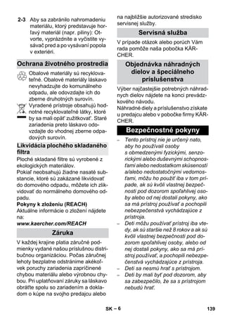 – 6 
Obalové materiály sú recyklova-teľné. 
Obalové materiály láskavo 
nevyhadzujte do komunálneho 
odpadu, ale odovzdajte ich do 
zberne druhotných surovín. 
Vyradené prístroje obsahujú hod-notné 
recyklovateľné látky, ktoré 
by sa mali opät' zužitkovat'. Staré 
zariadenia preto láskavo odo-vzdajte 
do vhodnej zberne odpa-dových 
surovín. 
Ploché skladané filtre sú vyrobené z 
ekologických materiálov. 
Pokiaľ neobsahujú žiadne nasaté sub-stancie, 
ktoré sú zakázané likvidovať 
do domového odpadu, môžete ich zlik-vidovať 
do normálneho domového od-padu. 
Pokyny k zloženiu (REACH) 
Aktuálne informácie o zložení nájdete 
na: 
www.kaercher.com/REACH 
V každej krajine platia záručné pod-mienky 
vydané našou príslušnou distri-bučnou 
organizáciou. Počas záručnej 
lehoty bezplatne odstránime akékoľ-vek 
poruchy zariadenia zapríčinené 
chybou materiálu alebo výrobnou chy-bou. 
Pri uplatňovaní záruky sa láskavo 
obráťte spolu so zariadením a dokla-dom 
o kúpe na svojho predajcu alebo 
na najbližšie autorizované stredisko 
servisnej služby. 
V prípade otázok alebo porúch Vám 
rada pomôže naša pobočka KÄR-CHER. 
Výber najčastejšie potrebných náhrad-nych 
dielov nájdete na konci prevádz-kového 
návodu. 
Náhradné diely a príslušenstvo získate 
u predajcu alebo v pobočke firmy KÄR-CHER. 
– Tento prístroj nie je určený nato, 
aby ho používali osoby 
s obmedzenými fyzickými, senzo-rickými 
alebo duševnými schopnos-ťami 
alebo nedostatkom skúseností 
a/alebo nedostatočnými vedomos-ťami, 
môžu ho použiť iba v tom prí-pade, 
ak sú kvôli vlastnej bezpeč-nosti 
pod dozorom spoľahlivej oso-by 
alebo od nej dostali pokyny, ako 
sa má prístroj používať a pochopili 
nebezpečenstvá vychádzajúce z 
prístroja. 
– Deti môžu používať prístroj iba vte-dy, 
ak sú staršie než 8 rokov a ak sú 
kvôli vlastnej bezpečnosti pod do-zorom 
spoľahlivej osoby, alebo od 
nej dostali pokyny, ako sa má prí-stroj 
používať, a pochopili nebezpe-čenstvá 
vychádzajúce z prístroja. 
– Deti sa nesmú hrať s prístrojom. 
– Deti by mali byť pod dozorom, aby 
sa zabezpečilo, že sa s prístrojom 
nebudú hrať. 
2-3 Aby sa zabránilo nahromadeniu 
materiálu, ktorý predstavuje hor-ľavý 
materiál (napr. piliny): Ot-vorte, 
vyprázdnite a vyčistite vy-sávač 
pred a po vysávaní popola 
v exteriéri. 
Ochrana životného prostredia 
Likvidácia plochého skladaného 
filtra 
Záruka 
Servisná služba 
Objednávka náhradných 
dielov a špeciálneho 
príslušenstva 
Bezpečnostné pokyny 
SK 139 
 