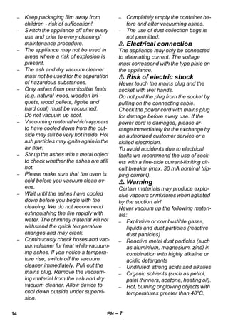 – 7 
– Keep packaging film away from 
children - risk of suffocation! 
– Switch the appliance off after every 
use and prior to every cleaning/ 
maintenance procedure. 
– The appliance may not be used in 
areas where a risk of explosion is 
present. 
– The ash and dry vacuum cleaner 
must not be used for the separation 
of hazardous substances. 
– Only ashes from permissible fuels 
(e.g. natural wood, wooden bri-quets, 
wood pellets, lignite and 
hard coal) must be vacuumed. 
– Do not vacuum up soot. 
– Vacuuming material which appears 
to have cooled down from the out-side 
may still be very hot inside. Hot 
ash particles may ignite again in the 
air flow. 
– Stir up the ashes with a metal object 
to check whether the ashes are still 
hot. 
– Please make sure that the oven is 
cold before you vacuum clean ov-ens. 
– Wait until the ashes have cooled 
down before you begin with the 
cleaning. We do not recommend 
extinguishing the fire rapidly with 
water. The chimney material will not 
withstand the quick temperature 
changes and may crack. 
– Continuously check hoses and vac-uum 
cleaner for heat while vacuum-ing 
ashes. If you notice a tempera-ture 
rise, switch off the vacuum 
cleaner immediately. Pull out the 
mains plug. Remove the vacuum-ing 
material from the ash and dry 
vacuum cleaner. Allow device to 
cool down outside under supervi-sion. 
– Completely empty the container be-fore 
and after vacuuming ashes. 
– The use of dust collection bags is 
not permitted. 
 Electrical connection 
The appliance may only be connected 
to alternating current. The voltage 
must correspond with the type plate on 
the appliance. 
 Risk of electric shock 
Never touch the mains plug and the 
socket with wet hands. 
Do not pull the plug from the socket by 
pulling on the connecting cable. 
Check the power cord with mains plug 
for damage before every use. If the 
power cord is damaged, please ar-range 
immediately for the exchange by 
an authorized customer service or a 
skilled electrician. 
To avoid accidents due to electrical 
faults we recommend the use of sock-ets 
with a line-side current-limiting cir-cuit 
breaker (max. 30 mA nominal trip-ping 
current). 
 Warning 
Certain materials may produce explo-sive 
vapours or mixtures when agitated 
by the suction air! 
Never vacuum up the following materi-als: 
– Explosive or combustible gases, 
liquids and dust particles (reactive 
dust particles) 
– Reactive metal dust particles (such 
as aluminium, magnesium, zinc) in 
combination with highly alkaline or 
acidic detergents 
– Undiluted, strong acids and alkalies 
– Organic solvents (such as petrol, 
paint thinners, acetone, heating oil). 
– Hot, burning or glowing objects with 
temperatures greater than 40°C. 
14 EN 
 