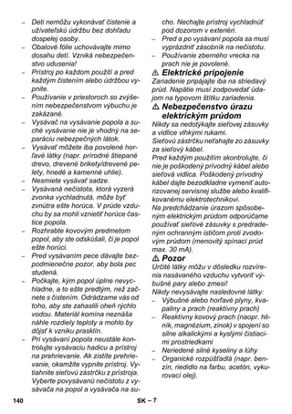 – 7 
– Deti nemôžu vykonávať čistenie a 
užívateľskú údržbu bez dohľadu 
dospelej osoby. 
– Obalové fólie uchovávajte mimo 
dosahu detí. Vzniká nebezpečen-stvo 
udusenia! 
– Prístroj po každom použití a pred 
každým čistením alebo údržbou vy-pnite. 
– Používanie v priestoroch so zvýše-ním 
nebezpečenstvom výbuchu je 
zakázané. 
– Vysávač na vysávanie popola a su-ché 
vysávanie nie je vhodný na se-paráciu 
nebezpečných látok. 
– Vysávať môžete iba povolené hor-ľavé 
látky (napr. prírodné štiepané 
drevo, drevené brikety/drevené pe-lety, 
hnedé a kamenné uhlie). 
– Nesmiete vysávať sadze. 
– Vysávaná nečistota, ktorá vyzerá 
zvonka vychladnutá, môže byť 
zvnútra ešte horúca. V prúde vzdu-chu 
by sa mohli vznietiť horúce čas-tice 
popola. 
– Rozhrabte kovovým predmetom 
popol, aby ste odskúšali, či je popol 
ešte horúci. 
– Pred vysávaním pece dávajte bez-podmienečne 
pozor, aby bola pec 
studená. 
– Počkajte, kým popol úplne nevyc-hladne, 
a to ešte predtým, než zač-nete 
s čistením. Odrádzame vás od 
toho, aby ste zahaslili oheň rýchlo 
vodou. Materiál komína neznáša 
náhle rozdiely teploty a mohlo by 
dôjsť k vzniku prasklín. 
– Pri vysávaní popola neustále kon-trolujte 
vysávaciu hadicu a prístroj 
na prehrievanie. Ak zistíte prehrie-vanie, 
okamžite vypnite prístroj. Vy-tiahnite 
sieťovú zástrčku z prístroja. 
Vyberte povysávanú nečistotu z vy-sávača 
na popol a vysávača na su-cho. 
Nechajte prístroj vychladnúť 
pod dozorom v exteriéri. 
– Pred a po vysávaní popola sa musí 
vyprázdniť zásobník na nečistotu. 
– Používanie zberného vrecka na 
prach nie je povolené. 
 Elektrické pripojenie 
Zariadenie pripájajte iba na striedavý 
prúd. Napätie musí zodpovedať úda-jom 
na typovom štítku zariadenia. 
 Nebezpečenstvo úrazu 
elektrickým prúdom 
Nikdy sa nedotýkajte sieťovej zásuvky 
a vidlice vlhkými rukami. 
Sieťovú zástrčku neťahajte zo zásuvky 
za sieťový kábel. 
Pred každým použitím skontrolujte, či 
nie je poškodený prívodný kábel alebo 
sieťová vidlica. Poškodený prívodný 
kábel dajte bezodkladne vymeniť auto-rizovanej 
servisnej službe alebo kvalifi-kovanému 
elektrotechnikovi. 
Na predchádzanie úrazom spôsobe-ným 
elektrickým prúdom odporúčame 
používať sieťové zásuvky s predrade-ným 
ochranným ističom proti zvodo-vým 
prúdom (menovitý spínací prúd 
max. 30 mA). 
 Pozor 
Určité látky môžu v dôsledku rozvíre-nia 
nasávaného vzduchu vytvoriť vý-bušné 
pary alebo zmesi! 
Nikdy nevysávajte nasledovné látky: 
– Výbušné alebo horľavé plyny, kva-paliny 
a prach (reaktívny prach) 
– Reaktívny kovový prach (naopr. hli-ník, 
magnézium, zinok) v spojení so 
silne alkalickými a kyslými čistiaci-mi 
prostriedkami 
– Neriedené silné kyseliny a lúhy 
– Organické rozpúšťadlá (napr. ben-zín, 
riedidlo na farbu, acetón, vyku-rovací 
olej). 
140 SK 
 