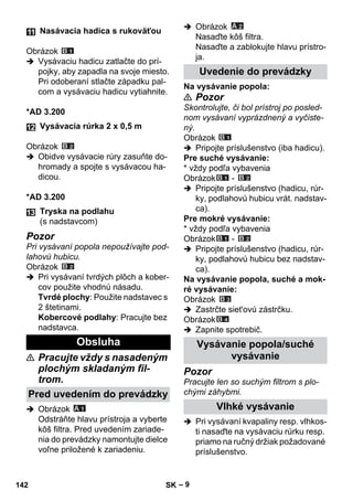 – 9 
Obrázok 
 Vysávaciu hadicu zatlačte do prí-pojky, 
aby zapadla na svoje miesto. 
Pri odoberaní stlačte západku pal-com 
a vysávaciu hadicu vytiahnite. 
*AD 3.200 
Obrázok 
 Obidve vysávacie rúry zasuňte do-hromady 
a spojte s vysávacou ha-dicou. 
*AD 3.200 
Pozor 
Pri vysávaní popola nepoužívajte pod-lahovú 
hubicu. 
Obrázok 
 Pri vysávaní tvrdých plôch a kober-cov 
použite vhodnú násadu. 
Tvrdé plochy: Použite nadstavec s 
2 štetinami. 
Kobercové podlahy: Pracujte bez 
nadstavca. 
 Pracujte vždy s nasadeným 
plochým skladaným fil-trom. 
 Obrázok 
Odstráňte hlavu prístroja a vyberte 
kôš filtra. Pred uvedením zariade-nia 
do prevádzky namontujte dielce 
voľne priložené k zariadeniu. 
 Obrázok 
Nasaďte kôš filtra. 
Nasaďte a zablokujte hlavu prístro-ja. 
Na vysávanie popola: 
 Pozor 
Skontrolujte, či bol prístroj po posled-nom 
vysávaní vyprázdnený a vyčiste-ný. 
Obrázok 
 Pripojte príslušenstvo (iba hadicu). 
Pre suché vysávanie: 
* vždy podľa vybavenia 
Obrázok - 
 Pripojte príslušenstvo (hadicu, rúr-ky, 
podlahovú hubicu vrát. nadstav-ca). 
Pre mokré vysávanie: 
* vždy podľa vybavenia 
Obrázok - 
 Pripojte príslušenstvo (hadicu, rúr-ky, 
podlahovú hubicu bez nadstav-ca). 
Na vysávanie popola, suché a mok-ré 
vysávanie: 
Obrázok 
 Zastrčte siet'ovú zástrčku. 
Obrázok 
 Zapnite spotrebič. 
Pozor 
Pracujte len so suchým filtrom s plo-chými 
záhybmi. 
 Pri vysávaní kvapaliny resp. vlhkos-ti 
nasaďte na vysávaciu rúrku resp. 
priamo na ručný držiak požadované 
príslušenstvo. 
Nasávacia hadica s rukoväťou 
Vysávacia rúrka 2 x 0,5 m 
Tryska na podlahu 
(s nadstavcom) 
Obsluha 
Pred uvedením do prevádzky 
Uvedenie do prevádzky 
Vysávanie popola/suché 
vysávanie 
Vlhké vysávanie 
142 SK 
 