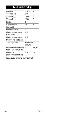 – 11 
Technické údaje 
Napätie 
1~50/60 Hz 
220 - 
240 
V 
Výkon Pmen. 1000 W 
Výkon Pmax 1200 W 
Krytie II 
Sieťový istič 
10 A 
(pomalý) 
Objem nádrže 17 l 
Nádoba na vodu s 
rukoväťou 
2,5 l 
Nádoba na vodu s 
tryskou na podlahu 
2,5 l 
Siet'ový kábel H05VV-F 
2x0,75 
Hladina akustického 
tlaku (EN 60704-1) 
73 dB(A) 
Hmotnost' 
(bez príslušenstva) 
7,4 kg 
Technické zmeny vyhradené! 
144 SK 
 