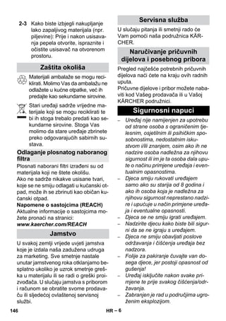 – 6 
Materijali ambalaže se mogu reci-klirati. 
Molimo Vas da ambalažu ne 
odlažete u kućne otpatke, već ih 
predajte kao sekundarne sirovine. 
Stari uređaji sadrže vrijedne ma-terijale 
koji se mogu reciklirati te 
bi ih stoga trebalo predati kao se-kundarne 
sirovine. Stoga Vas 
molimo da stare uređaje zbrinete 
preko odgovarajućih sabirnih su-stava. 
Plosnati naborani filtri izrađeni su od 
materijala koji ne štete okolišu. 
Ako ne sadrže nikakve usisane tvari, 
koje se ne smiju odlagati u kućanski ot-pad, 
može ih se zbrinuti kao običan ku-ćanski 
otpad. 
Napomene o sastojcima (REACH) 
Aktualne informacije o sastojcima mo-žete 
pronaći na stranici: 
www.kaercher.com/REACH 
U svakoj zemlji vrijede uvjeti jamstva 
koje je izdala naša zadužena udruga 
za marketing. Sve smetnje nastale 
unutar jamstvenog roka otklanjamo be-splatno 
ukoliko je uzrok smetnje greš-ka 
u materijalu ili se radi o greški proi-zvođača. 
U slučaju jamstva s priborom 
i računom se obratite svome prodava-ču 
ili sljedećoj ovlaštenoj servisnoj 
službi. 
U slučaju pitanja ili smetnji rado će 
Vam pomoći naša podružnica KÄR-CHER. 
Pregled najčešće potrebnih pričuvnih 
dijelova naći ćete na kraju ovih radnih 
uputa. 
Pričuvne dijelove i pribor možete naba-viti 
kod Vašeg prodavača ili u Vašoj 
KÄRCHER podružnici. 
– Uređaj nije namijenjen za upotrebu 
od strane osoba s ograničenim tje-lesnim, 
osjetilnim ili psihičkim spo-sobnostima, 
nedostatnim isku-stvom 
i/ili znanjem, osim ako ih ne 
nadzire osoba nadležna za njihovu 
sigurnost ili im je ta osoba dala upu-te 
o načinu primjene uređaja i even-tualnim 
opasnostima. 
– Djeca smiju rukovati uređajem 
samo ako su starija od 8 godina i 
ako ih osoba koja je nadležna za 
njihovu sigurnost neprestano nadzi-re 
i upućuje u način primjene uređa-ja 
i eventualne opasnosti. 
– Djeca se ne smiju igrati uređajem. 
– Nadzirite djecu kako biste bili sigur-ni 
da se ne igraju s uređajem. 
– Djeca ne smiju obavljati poslove 
održavanja i čišćenja uređaja bez 
nadzora. 
– Folije za pakiranje čuvajte van do-sega 
djece, jer postoji opasnost od 
gušenja! 
– Uređaj isključite nakon svake pri-mjene 
te prije svakog čišćenja/odr-žavanja. 
– Zabranjen je rad u područjima ugro-ženim 
eksplozijom. 
2-3 Kako biste izbjegli nakupljanje 
lako zapaljivog materijala (npr. 
piljevine): Prije i nakon usisava-nja 
pepela otvorite, ispraznite i 
očistite usisavač na otvorenom 
prostoru. 
Zaštita okoliša 
Odlaganje plosnatog naboranog 
filtra 
Jamstvo 
Servisna služba 
Naručivanje pričuvnih 
dijelova i posebnog pribora 
Sigurnosni napuci 
146 HR 
 