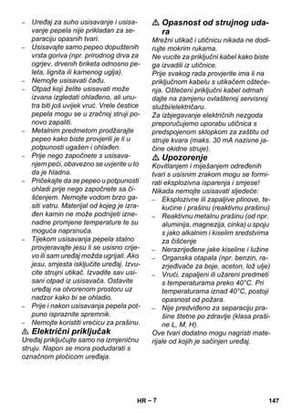 – 7 
– Uređaj za suho usisavanje i usisa-vanje 
pepela nije prikladan za se-paraciju 
opasnih tvari. 
– Usisavajte samo pepeo dopuštenih 
vrsta goriva (npr. prirodnog drva za 
ogrjev, drvenih briketa odnosno pe-leta, 
lignita ili kamenog uglja). 
– Nemojte usisavati čađu. 
– Otpad koji želite usisavati može 
izvana izgledati ohlađeno, ali unu-tra 
biti još uvijek vruć. Vrele čestice 
pepela mogu se u zračnoj struji po-novo 
zapaliti. 
– Metalnim predmetom prodžarajte 
pepeo kako biste provjerili je li u 
potpunosti ugašen i ohlađen. 
– Prije nego započnete s usisava-njem 
peći, obavezno se uvjerite u to 
da je hladna. 
– Pričekajte da se pepeo u potpunosti 
ohladi prije nego započnete sa či-šćenjem. 
Nemojte vodom brzo ga-siti 
vatru. Materijal od kojeg je izra-đen 
kamin ne može podnijeti izne-nadne 
promjene temperature te su 
moguća naprsnuća. 
– Tijekom usisavanja pepela stalno 
provjeravajte jesu li se usisno crije-vo 
ili sam uređaj možda ugrijali. Ako 
jesu, smjesta isključite uređaj. Izvu-cite 
strujni utikač. Izvadite sav usi-sani 
otpad iz usisavača. Ostavite 
uređaj na otvorenom prostoru uz 
nadzor kako bi se ohladio. 
– Prije i nakon usisavanja pepela pot-puno 
ispraznite spremnik. 
– Nemojte koristiti vrećicu za prašinu. 
 Električni priključak 
Uređaj priključujte samo na izmjeničnu 
struju. Napon se mora podudarati s 
označnom pločicom uređaja. 
 Opasnost od strujnog uda-ra 
Mrežni utikač i utičnicu nikada ne dodi-rujte 
mokrim rukama. 
Ne vucite za priključni kabel kako biste 
ga izvadili iz utičnice. 
Prije svakog rada provjerite ima li na 
priključnom kabelu s utikačem ošteće-nja. 
Oštećeni priključni kabel odmah 
dajte na zamjenu ovlaštenoj servisnoj 
službi/električaru. 
Za izbjegavanje električnih nezgoda 
preporučujemo uporabu utičnica s 
predspojenom sklopkom za zaštitu od 
struje kvara (maks. 30 mA nazivne ja-čine 
okidne struje). 
 Upozorenje 
Kovitlanjem i miješanjem određenih 
tvari s usisnim zrakom mogu se formi-rati 
eksplozivna isparenja i smjese! 
Nikada nemojte usisavati sljedeće: 
– Eksplozivne ili zapaljive plinove, te-kućine 
i prašinu (reaktivnu prašinu) 
– Reaktivnu metalnu prašinu (od npr. 
aluminija, magnezija, cinka) u spoju 
s jako alkalnim i kiselim sredstvima 
za čišćenje 
– Nerazrijeđene jake kiseline i lužine 
– Organska otapala (npr. benzin, ra-zrjeđivače 
za boje, aceton, lož ulje) 
– Vrući, zapaljeni ili užareni predmeti 
s temperaturama preko 40°C. Pri 
temperaturama iznad 40°C, postoji 
opasnost od požara. 
– Nije predviđeno za separaciju pra-šine 
štetne po zdravlje (klasa praši-ne 
L, M, H). 
Ove tvari dodatno mogu nagristi mate-rijale 
od kojih je sačinjen uređaj. 
HR 147 
 