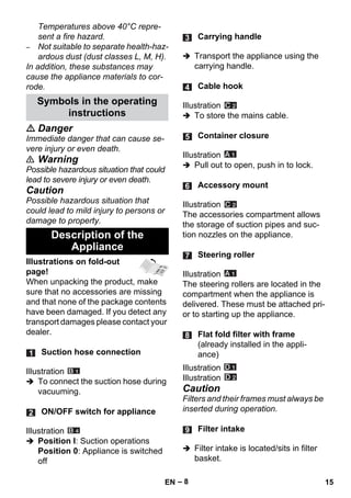 – 8 
Temperatures above 40°C repre-sent 
a fire hazard. 
– Not suitable to separate health-haz-ardous 
dust (dust classes L, M, H). 
In addition, these substances may 
cause the appliance materials to cor-rode. 
 Danger 
Immediate danger that can cause se-vere 
injury or even death. 
 Warning 
Possible hazardous situation that could 
lead to severe injury or even death. 
Caution 
Possible hazardous situation that 
could lead to mild injury to persons or 
damage to property. 
Illustrations on fold-out 
page! 
When unpacking the product, make 
sure that no accessories are missing 
and that none of the package contents 
have been damaged. If you detect any 
transport damages please contact your 
dealer. 
Illustration 
 To connect the suction hose during 
vacuuming. 
Illustration 
 Position I: Suction operations 
Position 0: Appliance is switched 
off 
 Transport the appliance using the 
carrying handle. 
Illustration 
 To store the mains cable. 
Illustration 
 Pull out to open, push in to lock. 
Illustration 
The accessories compartment allows 
the storage of suction pipes and suc-tion 
nozzles on the appliance. 
Illustration 
The steering rollers are located in the 
compartment when the appliance is 
delivered. These must be attached pri-or 
to starting up the appliance. 
Illustration 
Illustration 
Caution 
Filters and their frames must always be 
inserted during operation. 
 Filter intake is located/sits in filter 
basket. 
Symbols in the operating 
instructions 
Description of the 
Appliance 
Suction hose connection 
ON/OFF switch for appliance 
Carrying handle 
Cable hook 
Container closure 
Accessory mount 
Steering roller 
Flat fold filter with frame 
(already installed in the appli-ance) 
Filter intake 
EN 15 
 
