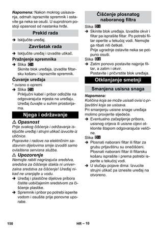 – 10 
Napomena: Nakon mokrog usisava-nja, 
odmah ispraznite spremnik i osta-vite 
ga neka se osuši. U suprotnom po-stoji 
opasnost od nastanka hrđe. 
 Isključite uređaj. 
 Isključite uređaj i izvadite utikač. 
 Slika 
Skinite blok uređaja, izvadite filtar-sku 
košaru i ispraznite spremnik. 
* ovisno o opremi 
 Slika 
Priključni kabel i pribor odložite na 
odgovarajuća mjesta na uređaju. 
Uređaj čuvajte u suhim prostorija-ma. 
 Opasnost 
Prije svakog čišćenja i održavanja is-ključite 
uređaj i strujni utikač izvucite iz 
utičnice. 
Popravke i radove na električnim sa-stavnim 
dijelovima smije izvoditi samo 
ovlaštena servisna služba. 
 Upozorenje 
Nemojte rabiti nagrizajuća sredstva, 
sredstva za čišćenje stakla ni univer-zalna 
sredstva za čišćenje! Uređaj ni-kad 
ne uranjajte u vodu. 
 Uređaj i plastične dijelove pribora 
čistite uobičajenim sredstvom za či-šćenje 
plastike. 
 Spremnik i pribor po potrebi isperite 
vodom i osušite prije ponovne upo-rabe. 
Slika 
 Skinite blok uređaja. Izvadite okvir i 
filtar pa isprašite filtar. Po potrebi fil-tar 
operite u tekućoj vodi. Nemojte 
ga ribati niti četkati. 
Prije ugradnje ostavite neka se pot-puno 
osuši. 
Slika 
 Zatim ponovo postavite najprije fil-tar, 
a zatim i okvir. 
Postavite i pričvrstite blok uređaja. 
Napomena: 
Količina koja se može usisati ovisi o pr-ljavštini 
koja se usisava. 
Pri smanjenju usisne snage uređaja 
molimo provjerite sljedeće. 
 Eventualno začepljenje pribora, 
usisnog crijeva ili usisne cijevi ot-klonite 
štapom odgovarajuće veliči-ne. 
Slika 
 Plosnati naborani filtar ili filtar za 
grubu prljavštinu su onečišćeni. 
Plosnati naborani filtar ili filtarsku 
košaru isprašite i prema potrebi is-perite 
u tekućoj vodi. 
 U slučaju pojave dima: Izvucite 
strujni utikač pa iznesite uređaj na 
otvoreno. 
Prekid rada 
Završetak rada 
Pražnjenje spremnika 
Čuvanje uređaja 
Njega i održavanje 
Čišćenje plosnatog 
naboranog filtra 
Otklanjanje smetnji 
Smanjena usisna snaga 
150 HR 
 