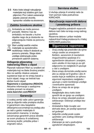 – 6 
Ambalaža se može ponovo 
preraditi. Molimo Vas da 
ambalažu ne bacate u kućne 
otpatke nego da je dostavite na 
odgovarajuća mesta za ponovnu 
preradu. 
Stari uređaji sadrže vredne 
materijale sa sposobnošću 
recikliranja i treba ih dostaviti za 
ponovnu preradu. Stoga stare 
uređaje odstranjujte preko 
primerenih sabirnih sistema. 
Pljosnati naborani filteri su izrađeni od 
materijala koji ne štete životnoj sredini. 
Ako ne sadrže nikakve usisane 
supstance koje se ne smeju bacati u 
kućni otpad, mogu se tretirati kao 
običan kućni otpad. 
Napomene o sastojcima (REACH) 
Aktuelne informacije o sastojcima 
možete pronaći na stranici: 
www.kaercher.com/REACH 
U svakoj zemlji važe uslovi garancije 
koje je objavila naša prodajna služba. 
U garantnom roku besplatno 
otklanjamo sve smetnje na uređaju ako 
se radi o grešci materijala ili 
proizvodnim manama. U slučaju 
ostvarivanja garantnih prava obratite 
se svom prodavcu ili ovlašćenoj 
servisnoj službi; priložite pribor i 
originalni račun. 
U slučaju pitanja ili smetnji rado će 
Vam pomoći naša podružnica 
KÄRCHER. 
Pregled najčešće potrebnih rezervnih 
delova naći ćete na kraju ovog radnog 
uputstva. 
Rezervne delove i pribor možete 
nabaviti kod Vašeg prodavca ili u Vašoj 
KÄRCHER poslovnici. 
– Ovaj uređaj nije predviđen da njime 
rukuju osobe sa smanjenim 
fizičkim, senzornim ili mentalnim 
mogućnostima opažanja ili s 
ograničenim iskustvom i znanjem, 
osim ukoliko ih lice koje je za njih 
odgovorno ne nadgleda ili upućuje 
u rad s uređajem. 
– Deca smeju da koriste uređaj samo 
ako su starija od 8 godina i ako ih 
osoba koja je nadležna za njihovu 
sigurnost neprestano nadgleda i 
upućuje u način korišćenja uređaja 
i eventualne opasnosti. 
– Deca ne smeju da se igraju 
uređajem. 
– Nadgledajte decu kako biste 
sprečili da se igraju sa uređajem. 
– Deca ne smeju obavljati poslove 
održavanja i čišćenja uređaja bez 
nadzora. 
– Ambalažne folije čuvajte van 
dohvata dece, jer postoji opasnost 
od gušenja! 
– Isključite uređaj posle svake 
upotrebe i pre svakog čišćenja/ 
održavanja. 
– Zabranjen je rad u područjima 
ugroženim eksplozijom. 
2-3 Kako biste izbegli nakupljanje 
materijala koji izdašno gori (npr. 
piljevine): Pre i nakon usisavanja 
pepela usisivač otvorite, 
ispraznite i očistite na otvorenom. 
Zaštita čovekove okoline 
Odlaganje pljosnatog 
naboranog filtera u otpad 
Garancija 
Servisna služba 
Naručivanje rezervnih delova 
i posebnog pribora 
Sigurnosne napomene 
SR 153 
 