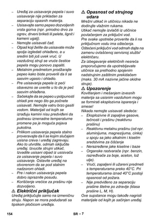 – 7 
– Uređaj za usisavanje pepela i suvo 
usisavanje nije prikladan za 
separaciju opasnih materija. 
– Usisavajte samo pepeo dozvoljenih 
vrsta goriva (npr. prirodno drvo za 
ogrev, drveni briketi ili pelete, lignit i 
kameni ugalj). 
– Nemojte usisavati čađ. 
– Otpad koji želite da usisavate može 
spolja izgledati ohlađeno, a u 
sredini biti još uvek vruć. U 
vazdušnoj struji se vruće čestice 
pepela mogu ponovo zapaliti. 
– Metalnim predmetom prodžarajte 
pepeo kako biste proverili da li se 
sasvim ugasio i ohladio. 
– Pre usisavanja pepela iz peći 
obavezno se uverite u to da je peć 
sasvim ohlađena. 
– Sačekajte da se pepeo u potpunosti 
ohladi pre nego što ga počnete 
usisavati. Nemojte vatru brzo gasiti 
vodom. Materijali od kojih se 
izrađuju kamini nisu predviđeni da 
podnesu iznenadne temperaturne 
promene pa je moguća pojava 
pukotina. 
– Prilikom usisavanja pepela stalno 
proveravajte da li se kojim slučajem 
usisna creva i uređaj zagrevaju. 
Ako to utvrdite, odmah isključite 
uređaj. Izvucite strujni utikač. 
Izvadite usisani otpad iz usisivača 
za usisavanje pepela i suvo 
usisavanje. Ostavite uređaj na 
otvorenom da se pod stalnim 
nadzorom ohladi. 
– Pre i nakon usisavanja pepela 
dobro ispraznite posudu. 
– Korišćenje vrećice za prašinu nije 
dozvoljeno. 
 Električni priključak 
Uređaj priključujte samo na izmeničnu 
struju. Napon se mora podudarati sa 
tipskom pločicom uređaja. 
 Opasnost od strujnog 
udara 
Mrežni utikač in utičnicu nikada ne 
dodirujte vlažnim rukama. 
Utikač nemojte izvlačiti iz utičnice 
povlačenjem za priključni vod. 
Pre svake upotrebe proverite da li na 
priključnom vodu ima oštećenja. 
Oštećeni priključni vod odmah dajte na 
zamenu ovlašćenoj servisnoj službi/ 
električaru. 
Za izbegavanje električnih nesreća 
preporučujemo da upotrebljavate 
utičnice sa prethodno spojenim 
nadstrujnim zaštitnim prekidačem 
(maks. 30 mA nazivne jačine okidne 
struje). 
 Upozorenje 
Kovitlanjem i mešanjem izvesnih 
materija sa usisnim vazduhom mogu 
se formirati eksplozivna isparenja i 
smese! 
Nikada nemojte usisavati sledeće: 
– Eksplozivne ili zapaljive gasove, 
tečnosti i prašinu (reaktivnu 
prašinu) 
– Reaktivnu metalnu prašinu (od npr. 
aluminijuma, magnezijuma, cinka) 
u spoju sa jako alkalnim i kiselim 
sredstvima za čišćenje 
– Nerazređene jake kiseline i baze 
– Organske rastvarače (npr. benzin, 
razređivače za boje, aceton, lož 
ulje). 
– Vrući, zapaljeni ili užareni predmeti 
s temperaturama preko 40°C. Pri 
temperaturama iznad 40°C postoji 
opasnost od požara. 
– Nije predviđeno za separaciju 
prašine štetne po zdravlje (klasa 
prašine L, M, H). 
Ove supstance mogu takođe nagristi 
materijale od kojih je sačinjen uređaj. 
154 SR 
 