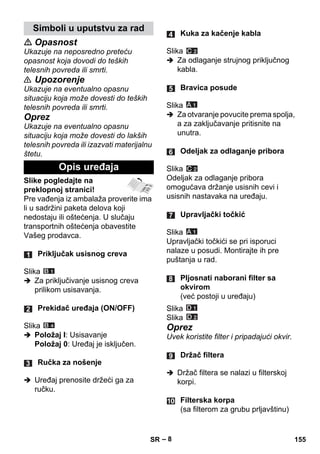 – 8 
 Opasnost 
Ukazuje na neposredno preteću 
opasnost koja dovodi do teških 
telesnih povreda ili smrti. 
 Upozorenje 
Ukazuje na eventualno opasnu 
situaciju koja može dovesti do teških 
telesnih povreda ili smrti. 
Oprez 
Ukazuje na eventualno opasnu 
situaciju koja može dovesti do lakših 
telesnih povreda ili izazvati materijalnu 
štetu. 
Slike pogledajte na 
preklopnoj stranici! 
Pre vađenja iz ambalaža proverite ima 
li u sadržini paketa delova koji 
nedostaju ili oštećenja. U slučaju 
transportnih oštećenja obavestite 
Vašeg prodavca. 
Slika 
 Za priključivanje usisnog creva 
prilikom usisavanja. 
Slika 
 Položaj I: Usisavanje 
Položaj 0: Uređaj je isključen. 
 Uređaj prenosite držeći ga za 
ručku. 
Slika 
 Za odlaganje strujnog priključnog 
kabla. 
Slika 
 Za otvaranje povucite prema spolja, 
a za zaključavanje pritisnite na 
unutra. 
Slika 
Odeljak za odlaganje pribora 
omogućava držanje usisnih cevi i 
usisnih nastavaka na uređaju. 
Slika 
Upravljački točkići se pri isporuci 
nalaze u posudi. Montirajte ih pre 
puštanja u rad. 
Slika 
Slika 
Oprez 
Uvek koristite filter i pripadajući okvir. 
 Držač filtera se nalazi u filterskoj 
korpi. 
Simboli u uputstvu za rad 
Opis uređaja 
Priključak usisnog creva 
Prekidač uređaja (ON/OFF) 
Ručka za nošenje 
Kuka za kačenje kabla 
Bravica posude 
Odeljak za odlaganje pribora 
Upravljački točkić 
Pljosnati naborani filter sa 
okvirom 
(već postoji u uređaju) 
Držač filtera 
Filterska korpa 
(sa filterom za grubu prljavštinu) 
SR 155 
 