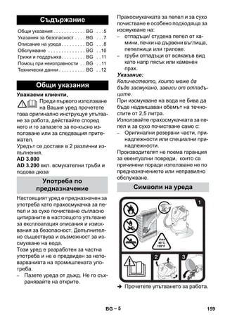 – 5 
Уважаеми клиенти, 
Преди първото използване 
на Вашия уред прочетете 
това оригинално инструкцуя упътва- 
не за работа, действайте според 
него и го запазете за по-късно из- 
ползване или за следващия прите- 
жател. 
Уредът се доставя в 2 различни из- 
пълнения. 
AD 3.000 
AD 3.200 вкл. всмукателни тръби и 
подова дюза 
Настоящият уред е предназначен за 
употреба като прахосмукачка за пе- 
пел и за сухо почистване съгласно 
цитираните в настоящото упътване 
за експлоатация описания и изиск- 
вания за безопасност. Допълнител- 
но съществува и възможност за из- 
смукване на вода. 
Този уред е разработен за частна 
употреба и не е предвиден за нато- 
варванията на промишлената упо- 
треба. 
– Пазете уреда от дъжд. Не го съх- 
ранявайте на открито. 
Прахосмукачката за пепел и за сухо 
почистване е особено подходяща за 
изсмукване на: 
– отпадъци/ студена пепел от ка- 
мини, печки на дървени въглища, 
пепелници или грилове. 
– груби отпадъци от всякакъв вид 
като напр пясък или каменен 
прах. 
Указание: 
Количеството, които може да 
бъде засмукано, зависи от отпадъ- 
ците. 
При изсмукване на вода не бива да 
бъде надвишаван обемът на течно- 
стите от 2,5 литра. 
Използвайте прахосмукачката за пе- 
пел и за сухо почистване само с: 
– Оригинални резервни части, при- 
надлежности или специални при- 
надлежности. 
Производителят не поема гаранция 
за евентуални повреди, които са 
причинени поради използване не по 
предназначението или неправилно 
обслужване. 
 Прочетете упътването за работа. 
Съдържание 
Общи указания . . . . . . . . . . . . BG . . .5 
Указания за безопасност . . . . BG . . .7 
Описание на уреда . . . . . . . . . BG . . .8 
Обслужване . . . . . . . . . . . . . . BG . .10 
Грижи и поддръжка. . . . . . . . . BG . . 11 
Помощ при неизправности . . BG . . 11 
Технически данни . . . . . . . . . . BG . .12 
Общи указания 
Употреба по 
предназначение Символи на уреда 
BG 159 
 