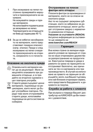 – 6 
Опаковъчните материали мо- 
гат да се рециклират. Моля не 
хвърляйте опаковките при до- 
машните отпадъци, а ги пре- 
дайте на вторични суровини с 
цел повторна употреба. 
Старите уреди съдържат ценни 
материали, подлежащи на ре- 
циклиране, които могат да бъ- 
дат употребени повторно. По- 
ради това моля отстранявайте 
старите уреди, използвайки 
подходящи за целта системи за 
събиране. 
Плоските филтри са произведени от 
материали, които не са опасни за 
околната среда. 
Ако те не съдържат засмукани суб- 
станции, които са забранени за до- 
макинските отпадъци, могат да бъ- 
дат отстранени заедно с нормални- 
те домакински отпадъци. 
Указания за съставките (REACH) 
Актуална информация за съставки- 
те ще намерите на: 
www.kaercher.com/REACH 
Във всяка страна са валидни изда- 
дените условия за гаранция от стра- 
на на наше оторизирано дружество 
за разпространение на продуктите 
ни. Евентуални повреди в уреда в 
рамките на срока на гаранцията се 
отстраняват безплатно, ако причи- 
ната за тях е в материала или при 
производството. В случай на използ- 
ване на правото на гаранция се об- 
ръщайте, моля, към Вашия търговец 
или най-близкия оторизиран сервиз, 
като представите борудването и до- 
кумента за покупка. 
При въпроси и повреди Вашият дис- 
трибутор на KÄRCHER ще Ви помог- 
не с удоволствие. 
1 При изсмукване на пепел по- 
стоянно проверявайте марку- 
чите и прахосмукачката за на- 
гряване. 
Не всмуквайте сажди и горя- 
щи материали. 
Не използвайте подовата дюза 
за засмукване на пепел. 
Температурата на отпадъците 
не бива да надвишава 40 °C. 
2-3 За да се избегне насъбиране- 
то на материали, които пред- 
ставляват пожарна опасност 
(напр. опилки): Преди и след 
изсмукване на пепел отворе- 
те прахосмукачката на откри- 
то, изпразнете я и я почисте- 
те. 
Опазване на околната среда 
Отстраняване на плоски 
филтри като отпадък 
Гаранция 
Служба за работа с клиенти 
160 BG 
 