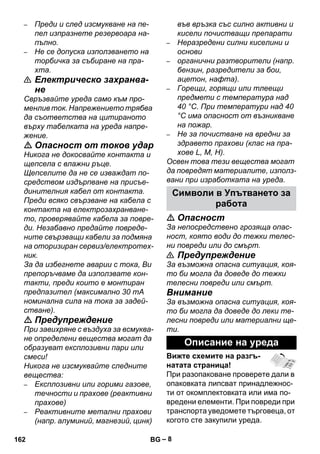 – 8 
– Преди и след изсмукване на пе- 
пел изпразнете резервоара на- 
пълно. 
– Не се допуска използването на 
торбичка за събиране на пра- 
хта. 
 Електрическо захранва- 
не 
Свръзвайте уреда само към про- 
менлив ток. Напрежението трябва 
да съответства на цитираното 
върху табелката на уреда напре- 
жение. 
 Опасност от токов удар 
Никога не докосвайте контакта и 
щепсела с влажни ръце. 
Щепселите да не се изваждат по- 
средством издърпване на присъе- 
динителния кабел от контакта. 
Преди всяко свързване на кабела с 
контакта на електрозахранване- 
то, проверявайте кабела за повре- 
ди. Незабавно предайте повреде- 
ните свързващи кабели за подмяна 
на оторизиран сервиз/електротех- 
ник. 
За да избегнете аварии с тока, Ви 
препоръчваме да използвате кон- 
такти, преди които е монтиран 
предпазител (максимално 30 mA 
номинална сила на тока за задей- 
стване). 
 Предупреждение 
При завихряне с въздуха за всмуква- 
не определени вещества могат да 
образуват експлозивни пари или 
смеси! 
Никога не изсмуквайте следните 
вещества: 
– Експлозивни или горими газове, 
течности и прахове (реактивни 
прахове) 
– Реактивните метални прахови 
(напр. алуминий, магнезий, цинк) 
във връзка със силно активни и 
кисели почистващи препарати 
– Неразредени силни киселини и 
основи 
– органични разтворители (напр. 
бензин, разредители за бои, 
ацетон, нафта). 
– Горещи, горящи или тлеещи 
предмети с температура над 
40 °C. При температури над 40 
°C има опасност от възникване 
на пожар. 
– Не за почистване на вредни за 
здравето прахови (клас на пра- 
хове L, M, H). 
Освен това тези вещества могат 
да повредят материалите, използ- 
вани при изработката на уреда. 
Символи в Упътването за 
работа 
 Опасност 
За непосредствено грозяща опас- 
ност, която води до тежки телес- 
ни повреди или до смърт. 
 Предупреждение 
За възможна опасна ситуация, коя- 
то би могла да доведе до тежки 
телесни повреди или смърт. 
Внимание 
За възможна опасна ситуация, коя- 
то би могла да доведе до леки те- 
лесни повреди или материални ще- 
ти. 
Описание на уреда 
Вижте схемите на разгъ- 
натата страница! 
При разопаковане проверете дали в 
опаковката липсват принадлежнос- 
ти от окомплектовката или има по- 
вредени елементи. При повреди при 
транспорта уведомете търговеца, от 
когото сте закупили уреда. 
162 BG 
 