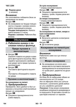 – 10 
*AD 3.200 
Внимание 
Не използвайте подовата дюза за 
засмукване на пепел. 
Фигура 
 За изсмукване на твърди повърх- 
ности и подове с килими използ- 
вайте подходящата вложка. 
Твърди повърхности: Използ- 
вайте вложка с 2 четки. 
Подове с килими: Работете без 
вложка. 
 Работете винаги с по- 
ставен плосък филтър. 
 Фигура 
Свалете главата на уреда и изва- 
дете филтърната кошничка. Мон- 
тирайте приложените свободно 
към уреда части преди пускане в 
експлоатация. 
 Фигура 
Поставете филтърната кошнич- 
ка. 
Поставете и блокирайте главата 
на уреда. 
За изсмукване на пепел: 
 Предупреждение 
Проверете, дали уредът е бил из- 
празнен и почистен след последния 
процес на изсмукване. 
Фигура 
 Свържете принадлежностите 
(само маркуч). 
За сухо изсмукване: 
* според окомплектовката 
Фигура - 
 Свържете принадлежностите 
(маркуч, тръби, подова дюза вкл. 
вложка). 
За мокро изсмукване: 
* според окомплектовката 
Фигура - 
 Свържете принадлежностите 
(маркуч, тръби, подова дюза без 
вложка). 
За изсмукване на пепел, мокро и 
сухо изсмукване: 
Фигура 
 Включете щепсела в електриче- 
ската мрежа. 
Фигура 
 Да се включи уреда. 
Внимание 
Работете само със сух плосък 
филтър. 
 За изсмукване на влага респ. 
мокри места поставете желаните 
принадлежности на всмукателни- 
те тръби респ. директно на дръж- 
ката. 
 Предупреждение 
Не бива да се надвишава обема на 
течностите от 2,5 литра. 
Ако се образува пяна или изтича 
течност, изключете уреда ведна- 
га или извадете щепсела! 
Указание: След мокро изсмукване 
незабавно изпразнете резервоара и 
го подсушете. В противен случай съ- 
ществува опасност от корозия. 
Подова дюза 
(с вложка) 
Обслужване 
Преди пускане в 
експлоатация 
Пускане в експлоатация 
Изсмукване на пепел/сухо 
изсмукване 
Мокро изсмукване 
164 BG 
 