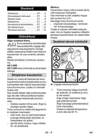 – 5 
Väga austatud klient, 
Enne sesadme esmakordset 
kasutuselevõttu lugege läbi 
algupärane kasutusjuhend, toimige 
sellele vastavalt ja hoidke see hilisema 
kasutamise või uue omaniku tarbeks 
alles. 
Seade tarnitakse 2 erinevas versioo-nis. 
AD 3.000 
AD 3.200 koos imitorude ja põrandaot-sakuga 
Seade on vastavalt käesolevas kasu-tusjuhendis 
toodud kirjeldustele ja ohu-tusnõuetele 
ette nähtud kasutamiseks 
tuha-/kuivimurina. Lisaks on võimalik 
imeda vett. 
See seade töötati välja erakasutuseks 
ega ole ette nähtud professionaalse 
kasutamisega kaasnevaks koormu-seks. 
– Kaitske seadet vihma eest. Ärge la-dustage 
seadet väljas. 
Tuha- ja kuivimur sobib eriti järgmist lii-ki 
materjali imemiseks: 
– külm tuhk, mis on pärit kaminatest, 
puiduga köetavatest ahjudest, tu-hatoosidest 
või grillist; 
– iga liiki jäme mustus, nagu näiteks 
liiv või kivikillustik. 
Märkus: 
Sissevõetav kogus võib erineda olene-valt 
imetavast materjalist. 
Vee imemisel ei tohi vedeliku kogus 
olla suurem kui 2,5 l. 
Kasutage tuha-/kuivimurit ainult: 
– originaal-varuosadega, -tarvikute 
või -erivarustusega. 
Tootja ei vastuta võimalike kahjude 
eest, mis on tingitud seadme mittesihi-pärasest 
kasutamisest või valest käita-misest. 
 Lugege kasutusjuhendit. 
Sisukord 
Üldmärkusi . . . . . . . . . . . . . . . . ET . . .5 
Ohutusalased märkused . . . . . ET . . .6 
Seadme osad . . . . . . . . . . . . . . ET . . .8 
Käsitsemine . . . . . . . . . . . . . . . ET . . .9 
Korrashoid ja tehnohooldus . . . ET . .10 
Abi häirete korral . . . . . . . . . . . ET . .10 
Tehnilised andmed . . . . . . . . . . ET . .10 
Üldmärkusi 
Sihipärane kasutamine 
Seadmel olevad sümbolid 
1 Tuha imemise käigus kontrolli-ge 
pidevalt, et voolikud ja imur 
ei ole tulised. 
Ärge imege masinasse nõge 
ega põlevaid aineid. 
Ärge kasutage põrandaotsakut 
tuha imemiseks. 
Imetava materjali temperatuur 
ei tohi olla üle 40 °C. 
ET 167 
 