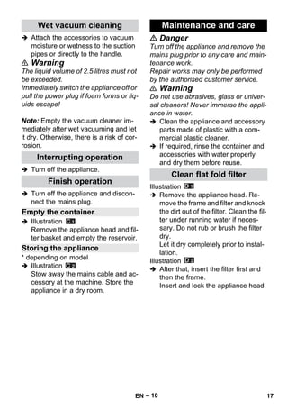 – 10 
 Attach the accessories to vacuum 
moisture or wetness to the suction 
pipes or directly to the handle. 
 Warning 
The liquid volume of 2.5 litres must not 
be exceeded. 
Immediately switch the appliance off or 
pull the power plug if foam forms or liq-uids 
escape! 
Note: Empty the vacuum cleaner im-mediately 
after wet vacuuming and let 
it dry. Otherwise, there is a risk of cor-rosion. 
 Turn off the appliance. 
 Turn off the appliance and discon-nect 
the mains plug. 
 Illustration 
Remove the appliance head and fil-ter 
basket and empty the reservoir. 
* depending on model 
 Illustration 
Stow away the mains cable and ac-cessory 
at the machine. Store the 
appliance in a dry room. 
 Danger 
Turn off the appliance and remove the 
mains plug prior to any care and main-tenance 
work. 
Repair works may only be performed 
by the authorised customer service. 
 Warning 
Do not use abrasives, glass or univer-sal 
cleaners! Never immerse the appli-ance 
in water. 
 Clean the appliance and accessory 
parts made of plastic with a com-mercial 
plastic cleaner. 
 If required, rinse the container and 
accessories with water properly 
and dry them before reuse. 
Illustration 
 Remove the appliance head. Re-move 
the frame and filter and knock 
the dirt out of the filter. Clean the fil-ter 
under running water if neces-sary. 
Do not rub or brush the filter 
dry. 
Let it dry completely prior to instal-lation. 
Illustration 
 After that, insert the filter first and 
then the frame. 
Insert and lock the appliance head. 
Wet vacuum cleaning 
Interrupting operation 
Finish operation 
Empty the container 
Storing the appliance 
Maintenance and care 
Clean flat fold filter 
EN 17 
 