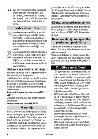– 6 
Iepakojuma materiālus ir iespē-jams 
atkārtoti pārstrādāt. Lūdzu, 
neizmetiet iepakojumu kopā ar 
mājsaimniecības atkritumiem, bet 
gan nogādājiet to vietā, kur tiek 
veikta atkritumu otrreizējā pār-strāde. 
Nolietotās ierīces satur noderīgus 
materiālus, kurus iespējams pār-strādāt 
un izmantot atkārtoti. Tā-dēļ 
lūdzam utilizēt vecās ierīces 
ar atbilstošu savākšanas sistēmu 
starpniecību. 
Plakani salocītie filtri ir izgatavoti no vi-dei 
nekaitīgām izejvielām. 
Ja filtrā un tā maisiņā nav iesūktas vie-las, 
kuru klātbūtne mājsaimniecības at-kritumos 
ir aizliegta, tos var utilizēt 
kopā ar parastajiem mājsaimniecības 
atkritumiem. 
Informācija par sastāvdaļām (RE-ACH) 
Aktuālo informāciju par sastāvdaļām 
atradīsiet: 
www.kaercher.com/REACH 
Mūsu pilnvarotās tirdzniecības sabied-rības 
izsniegtās garantijas saistības ir 
spēkā katrā valstī. Garantijas perioda 
laikā mēs bez maksas novērsīsim ie-spējamos 
darbības traucējumus Jūsu 
aparātā, ja to cēlonis ir materiāla vai 
ražošanas defekts. Ja nepieciešams 
garantijas remonts, lūdzam griezieties 
pie Jūsu pārdevēja vai tuvākajā pilnva-rotajā 
klientu apkalpošanas dienesta 
iestādē, uzrādot pirkumu apliecinošu 
dokumentu. 
Jautājumu un aparāta darbības traucē-jumu 
gadījumā Jums labprāt sniegs 
padomu firmas KÄRCHER filiāles dar-binieki. 
Visbiežāk pieprasīto rezerves daļu 
klāstu Jūs atradīsiet lietošanas rokas-grāmatas 
galā. 
Rezerves detaļas un piederumus Jūs 
varat iegādāties pie sava tirdzniecības 
pārstāvja vai savā firmas KÄRCHER fi-liālē. 
– Šis aparāts nav paredzēts, lai to lie-totu 
personas ar ierobežotām fizis-kām, 
sensoriskām un garīgām spē-jām 
vai personas, kurām nav piere-dzes 
un/vai zināšanu, ja vien viņas 
uzrauga par drošību atbildīgā per-sona 
vai tā dod instrukcijas par to, 
kā jālieto aparāts. 
– Bērni aparātu drīkst lietot tikai tad, 
ja tie ir sasnieguši 8 gadu vecumu 
un ja tos uzrauga par viņu drošību 
atbildīga persona vai tā dod instruk-cijas 
par to, kā jālieto aparāts un ku-ras 
apzinās no ierīces izrietošās 
bīstamības sekas. 
– Bērni nedrīkst spēlēties ar ierīci. 
– Uzraugiet bērnus, lai pārliecinātos, 
ka tie nespēlējas ar ierīci. 
– Bērni bez pieaugušo uzraudzības 
nedrīkst veikt ierīces tīrīšanu un lie-totāja 
apkopi. 
2-3 Lai novērstu materiālu, kuri rada 
aizdegšanās risku (piem., zā-ģskaidas), 
uzkrāšanos: putekļu-sūcēju 
pēc pelnu sūkšanas atve-riet 
ārpus telpām, iztukšojiet un 
iztīriet. 
Vides aizsardzība 
Plakani salocītā filtra utilizācija 
Garantija 
Klientu apkalpošanas centrs 
Rezerves detaļu un speciālo 
piederumu pasūtīšana 
Drošības norādījumi 
174 LV 
 