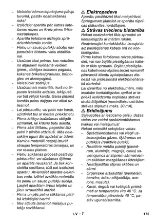 – 7 
– Nelaidiet bērnus iepakojuma plēvju 
tuvumā, pastāv nosmakšanas 
risks! 
– Izslēdziet aparātu pēc katras lieto-šanas 
reizes un ikreiz pirms tīrīša-nas/ 
apkopes. 
– Aparāta lietošana aizliegta sprā-dzienbīstamās 
zonās. 
– Pelnu un sauso putekļu sūcējs nav 
paredzēts bīstamu vielu atdalīša-nai. 
– Uzsūciet tikai pelnus, kas radušies 
no atļautiem kurināmā veidiem 
(piem., dabīgas koksnes pagales, 
koksnes briketes/granulas, brūno-gles 
un akmeņogles). 
– Neiesūciet sodrējus. 
– Uzsūcamais materiāls, kurš no ār-puses 
izskatās atdzisis, iekšpusē 
var būt vēl ļoti karsts. Gaisa plūsmā 
karstās pelnu daļiņas var atkal uz-liesmot. 
– Lai pārbaudītu, vai pelni nav karsti, 
uzirdiniet tos ar metāla priekšmetu. 
– Pirms krāšņu izsūkšanas obligāti 
uzmaniet, lai krāsns būtu auksta. 
– Pirms sākt tīrīšanu, pagaidiet līdz 
pelni ir pilnībā atdzisuši. Mēs neie-sakām 
uguni ātri apdzēst ar ūdeni. 
Kamīna materiāli nespēj izturēt 
straujas temperatūras izmaiņas, un 
var rasties plaisas. 
– Pelnu sūkšanas procesā pastāvīgi 
pārbaudiet, vai sūkšanas šļūtene 
un aparāts neuzkarst. Ja tiek kon-statēta 
sasilšana, tūlīt pat izslēdziet 
aparātu. Atvienojiet aparāta elektrī-bas 
vadu. Iztīriet uzsūkto materiālu 
no pelnu un sauso putekļu sūcēja. 
Ļaujiet aparātam ārpus telpām un 
jūsu uzraudzībā atdzist. 
– Pirms un pēc pelnu sūkšanas pilnī-bā 
iztukšojiet tvertni. 
– Nav atļauts izmantot maisiņus pu-tekļu 
savākšanai. 
 Elektropadeve 
Aparātu pieslēdziet tikai maiņstrāvai. 
Spriegumam jāatbilst uz aparāta rūpnī-cas 
plāksnītes norādītajam. 
 Strāvas triecienu bīstamība 
Nekad neaizskariet tīkla spraudni un 
kontaktligzdu ar mitrām rokām. 
Neatvienojiet kontaktdakšu, izraujot to 
aiz pieslēgšanas kabeļa ārā no kon-taktligzdas. 
Pirms katras lietošanas reizes pārbau-diet, 
vai nav bojāts pieslēgšanas kabe-lis 
ar tīkla spraudni. Bojātu pieslēgša-nas 
kabeli nekavējoties lieciet nomainīt 
pilnvarotā klientu apkalpošanas die-nestā 
vai profesionālā elektromehānis-kā 
darbnīcā. 
Lai izvairītos no elektrotraumām, mēs 
iesakām kontaktligzdas aprīkot ar ie-priekš 
ieslēdzamu noplūdes strāvas 
drošinātājslēdzi (nominālais nostrādes 
strāvas stiprums maks. 30 mA). 
 Brīdinājums 
Sajaucoties ar iesūcamo gaisu, dažas 
vielas var veidot sprādzienbīstamus 
tvaikus vai maisījumus! 
Nekad neiesūkt sekojošas vielas: 
– Sprādzienbīstamas vai viegli uz-liesmojošas 
gāzes, šķidrumus un 
putekļus (reaktīvie putekļi) 
– Reaktīvie metāla putekļi (piemē-ram, 
alumīnijs, magnijs, cinks) sa-vienojumos 
ar stipriem sārmainiem 
un skābiem mazgāšanas līdzekļiem 
– Neatšķaidītas stipras skābes un 
sārmi 
– Organiskie atšķaidītāji (piemēram, 
benzīns, krāsu atšķaidītājs, ace-tons, 
mazuts). 
– Karsti, degoši vai kvēlojoši priekš-meti 
ar temperatūru virs 40 °C. Ja 
temperatūra pārsniedz 40 °C, pa-stāv 
ugunsbīstamība. 
LV 175 
 