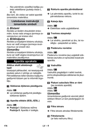 – 8 
– Nav piemērots veselībai kaitīgu pu-tekļu 
atdalīšanai (putekļu klase L, 
M, H). 
Bez tam, šīs vielas var saēst aparātā 
izmantotos materiālus. 
 Bīstami 
Norāda uz tiešām draudošām bries-mām, 
kuras rada smagus ķermeņa ie-vainojumus 
vai izraisa nāvi. 
 Brīdinājums 
Norāda uz iespējami bīstamu situāciju, 
kura var radīt smagus ķermeņa ievai-nojumus 
vai izraisīt nāvi. 
Uzmanību 
Norāda uz iespējami bīstamu situāciju, 
kura var radīt vieglus ievainojumus vai 
materiālos zaudējumus. 
Attēlus skatīt atlokāmajā 
lapā! 
Izsaiņojot pārbaudiet, vai iesaiņojumā 
esošais saturs ir pilnīgs un nebojāts. 
Pārvadāšanas laikā radušos bojājumu 
gadījumā lūdzam par to informēt tirgo-tāju. 
Attēls 
 Lai sūkšanas gadījumā pieslēgtu 
sūkšanas šļūteni. 
Attēls 
 Pozīcija I: Sūkšanas režīms 
Pozīcija 0: Aparāts ir izslēgts. 
 Lai pārvietotu aparātu, turiet to aiz 
pārvietošanas roktura. 
Attēls 
 Elektrības vada uzglabāšanai. 
Attēls 
 Lai atvērtu, pavelciet uz āru, lai no-slēgtu 
- paspiediet uz iekšu. 
Attēls 
Piederumu novietne ļauj uzglabāt sūk-šanas 
caurules un sprauslas turpat pie 
aparāta. 
Attēls 
Vadrullīši piegādājot ir ielikti tvertnē, 
pirms ekspluatācijas sākšanas tie jāuz-montē. 
Attēls 
Attēls 
Uzmanību 
Izmantošanas gadījumā vienmēr jābūt 
ieliktam filtram un tam piederīgajam rā-mim. 
 Filtra ietvars atrodas filtrelementā. 
Lietošanas instrukcijā 
izmantotie simboli 
Aparāta apraksts 
Sūkšanas šļūtenes pieslēgums 
Aparāta slēdzis (IESL./IZSL.) 
Rokturis aparāta pārnēsāšanai 
Kabeļa āķis 
Tvertnes aizspiedņi 
Piederumu novietne 
Vadrullītis 
Plakani salocītais filtrs ar rāmi 
(jau ievietots aparātā) 
Filtra ietvars 
Filtrelements 
(ar lielo netīrumu filtru) 
176 LV 
 