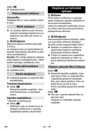 – 10 
Attēls 
 Ieslēdziet ierīci. 
Uzmanību 
Strādājiet tikai ar sausu plakani salocī-to 
filtru. 
 Lai uzsūktu šķidrumu jeb mitrumu, 
uzlieciet vajadzīgos piederumus uz 
sūkšanas caurulēm jeb uzreiz uz 
roktura. 
 Brīdinājums 
Šķidruma tilpums nedrīkst pārsniegt 
2,5 litrus. 
Ja veidojas putas vai izplūst šķidrums, 
aparāts nekavējoties jāizslēdz un jāat-vieno 
kontaktdakša! 
Norāde: Pēc mitrās sūkšanas nekavē-joties 
izlejiet un izžāvējiet tvertni. Citādi 
pastāv korozijas veidošanās risks. 
 Izslēdziet ierīci. 
 Izslēdziet aparātu un izņemiet tīkla 
kontaktdakšu. 
 Attēls 
Noņemiet aparāta augšdaļu, izņe-miet 
filtrelementu un iztukšojiet 
tvertni. 
* atkarībā no aprīkojuma 
 Attēls 
Elektrības vadu un piederumus ie-vietojiet 
nodalījumos uz aparāta. 
Uzglabājiet aparātu sausā telpā. 
 Bīstami 
Pirms jebkuru tīrīšanas un apkopes 
darbu veikšanas aparātu izslēdziet un 
atvienojiet kontaktdakšu. 
Jebkurus elektrisko sastāvdaļu remon-tus 
drīkst veikt tikai pilnvarots klientu 
apkalpošanas dienests. 
 Brīdinājums 
Neizmantojiet tīrīšanas līdzekļus, stikla 
vai universālus tīrīšanas līdzekļus! 
Aparātu nekad neiegremdējiet ūdenī. 
 Aparātu un piederumu daļas no 
plastmasas kopjiet ar standarta 
plastmasas tīrīšanas līdzekli. 
 Tvertni un piederumus vajadzības 
gadījumā izskalojiet ar ūdeni un 
pirms atkārtotas lietošanas nožāvē-jiet. 
Attēls 
 Noņemiet aparāta augšdaļu. Izņe-miet 
rāmi ar filtru un izdauziet filtru. 
Vajadzības gadījumā izskalojiet 
filtru zem ūdens strūklas. Filtru ne-drīkst 
berzt vai tīrīt ar suku. 
Pirms montāžas ļaujiet tam pilnībā 
izžūt. 
Attēls 
 Pēc tam vispirms ielieciet filtru un 
pēc tam rāmi. 
Uzlieciet un nofiksējiet aparāta 
augšdaļu. 
Pelnu/sausā sūkšana 
Mitrā sūkšana 
Darba pārtraukšana 
Darba beigšana 
Tvertnes iztukšošana 
Aparāta uzglabāšana 
Kopšana un tehniskā 
apkope 
Plakani salocītā filtra tīrīšana 
178 LV 
 