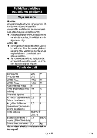 – 11 
Palīdzība darbības 
traucējumu gadījumā 
Vāja sūkšana 
Norāde: 
iesūcamais daudzums var atšķirties at-karībā 
no sūcamā materiāla. 
Ja aparāta iesūkšanas jauda samazi-nās, 
jāpārbauda sekojoši punkti. 
 Aizsērējuši piederumi, sūcējšļūtene 
vai sūcējcaurules, likvidējiet aizsē-rējumu 
ar nūju. 
Attēls 
 Netīrs plakani salocītais filtrs vai lie-lo 
netīrumu filtrs. Izdauziet plakani 
salocīto filtru vai filtrelementu un, ja 
nepieciešams, izskalojiet zem 
ūdens strūklas. 
 Ja novērojama dūmu veidošanās: 
atvienojiet elektrības vadu un izne-siet 
aparātu ārpus telpām. 
Tehniskie dati 
Spriegums 
1~50/60 Hz 
220 - 
240 
V 
Jauda Pnom 1000 W 
Jauda Pmaks 1200 W 
Aizsardzības klase II 
Tīkla drošinātājs (kūs-tošais) 
10 A 
Tvertnes tilpums 17 l 
Ar rokturi uzņemamais 
2,5 l 
ūdens daudzums 
Ar grīdas tīrīšanas 
sprauslu uzņemamais 
ūdens daudzums 
2,5 l 
Tīkla kabelis H05VV-F 
2x0,75 
Skaņas spiediena lī-menis 
(EN 60704-2-1) 
73 dB(A) 
Svars (bez pierīcēm) 7,4 kg 
Rezervētas tiesības veikt tehniskas 
izmaiņas! 
LV 179 
 