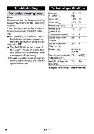 – 11 
Note: 
The amount that can be vacuumed up 
can vary depending on the vacuuming 
material. 
If the cleaning power of the appliance 
deteriorates please check the follow-ing: 
 Accessories, suction hose or suc-tion 
tubes are clogged, please re-move 
the obstruction using a stick. 
Illustration 
 The flat fold filter or the coarse dirt 
filter is dirty. Knock on the flat fold 
filter or filter basket and clean under 
running water if necessary. 
 In case of visible smoke generation: 
Pull out the mains plug and take the 
appliance outside. 
Subject to technical modifications! 
Troubleshooting 
Decreasing cleaning power 
Technical specifications 
Voltage 
220 - 
V 
1~50/60 Hz 
240 
Output Pnom 1000 W 
Output Pmax 1200 W 
Protective class II 
Mains fuse 
10 A 
(slow-blow) 
Container capacity 17 l 
Water intake with 
handle 
2,5 l 
Water intake with 
floor nozzle 
2,5 l 
Power cord H05VV-F 
2x0,75 
Sound pressure level 
(EN 60704-2-1) 
73 dB(A) 
Weight (without ac-cessories) 
7,4 kg 
18 EN 
 