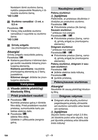 – 9 
Norėdami išimti siurbimo žarną, 
nykščiu paspauskite fiksatorių ir iš-traukite 
siurbimo žarną. 
*AD 3.200 
Paveikslas 
 Vieną į kitą sukiškite siurbimo 
vamzdžius ir sujunkite su siurbimo 
žarna. 
*AD 3.200 
Atsargiai 
Grindų antgaliu nesiurbkite pelenų. 
Paveikslas 
 Kietiems paviršiams ir kiliminei dan-gai 
siurbti naudokite tinkamą įmon-tuojamą 
elementą. 
Kietiems paviršiams: naudokite 
įmontuojamą elementą su 2 šerių 
juostelėmis. 
Kiliminei dangai: dirbkite be įmon-tuojamo 
elemento. 
 Visada įdėkite plokščiąjį 
klostuotą filtrą. 
 Paveikslas 
Nuimkite prietaiso galvą ir išimkite 
filtro dėžę. Prieš pradėdami naudoti 
prietaisą, sumontuokite kartu pa-tiektas 
atskiras dalis. 
 Paveikslas 
Įdėkite filtro dėžę. 
Uždėkite ir užfiksuokite įrenginio 
galvą. 
Pelenų siurbimui: 
 Įspėjimas 
Patikrinkite, ar prietaisas ištuštintas ir 
išvalytas po paskutinio siurbimo. 
Paveikslas 
 Pritvirtinkite priedus (tik žarną). 
Sausam siurbimui: 
* priklauso nuo įrangos 
Paveikslas - 
 Pritvirtinkite priedus (žarną, vamz-dį, 
grindų antgalį su įmontuojamu 
elementu). 
Drėgnam siurbimui: 
* priklauso nuo įrangos 
Paveikslas - 
 Pritvirtinkite priedus (žarną, vamz-dį, 
grindų antgalį be įmontuojamo 
elemento). 
Pelenų siurbimui, drėgnam ir sau-sam 
siurbimui: 
Paveikslas 
 Įkiškite elektros laido kištuką. 
Paveikslas 
 Įjunkite prietaisą. 
Atsargiai 
Naudokite tik sausą plokščiąjį klostuo-tą 
filtrą. 
 Drėgnam arba skysčių siurbimui 
pageidaujamą priedą užmaukite 
ant siurbimo vamzdžio arba tiesiai 
ant rankenos. 
 Įspėjimas 
Skysčio kiekis negali viršyti 2,5 litro. 
Jei išsiskiria putos arba skystis, tuoj 
pat išjunkite prietaisą arba ištraukite 
tinklo kištuką! 
Siurbimo vamzdžiai - 2 vnt. x 
0,5 m 
Grindų antgalis 
(su įmontuojamu elementu) 
Valdymas 
Prieš pradedant naudoti 
Naudojimo pradžia 
Pelenų/sausas siurbimas 
Drėgnas valymas 
184 LT 
 