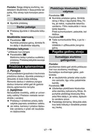 – 10 
Pastaba: Baigę drėgną siurbimą, ne-delsdami 
ištuštinkite ir išsausinkite tal-pyklą. 
Kitu atveju kyla korozijos pavo-jus. 
 Išjunkite prietaisą. 
 Prietaisą išjunkite ir ištraukite kištu-ką. 
 Paveikslas 
Nuimkite prietaiso galvą, išimkite fil-tro 
dėžę ir ištuštinkite talpyklą. 
* priklauso nuo įrangos 
 Paveikslėlis 
Maitinimo laidą ir priedus sudėkite į 
prietaisą. Prietaisą laikykite sausoje 
patalpoje. 
 Pavojus 
Prieš pradėdami įprastinės ir techninės 
priežiūros darbus, išjunkite prietaisą ir 
ištraukite iš lizdo tinklo kištuką. 
Remonto darbus ir elektros įrangos 
darbus tinkamai atlikti gali tik įgaliota 
klientų aptarnavimo tarnyba. 
 Įspėjimas 
Nenaudokite šveitiklių, stiklo ar univer-salių 
valiklių! Prietaiso niekada nenar-dinkite 
į vandenį. 
 Prietaisą ir sintetines priedų dalis 
valykite paprastu sintetikos valikliu. 
 Jei reikia, kamerą ir priedus išplau-kite 
vandeniu ir prieš vėl naudoda-mi 
išdžiovinkite. 
Paveikslas 
 Nuimkite prietaiso galvą. Išimkite 
rėmą ir filtrą ir išpurtykite filtrą. Fil-trą, 
jei reikia, nuplaukite tekančiu 
vandeniu. Filtro neskuskite ir neva-lykite 
šepečiu. 
Prieš sumontuodami, palaukite, kol 
išdžius. 
Paveikslas 
 Tada sumontuokite filtrą, o po to – 
rėmą. 
Uždėkite ir užfiksuokite įrenginio 
galvą. 
Pastaba: 
įsiurbiamas kiekis gali skirtis priklauso-mai 
nuo siurbiamų medžiagų. 
Sumažėjus siurbiamajai galiai, pati-krinkite: 
 ar neužsikimšo priedai arba siurbi-mo 
vamzdis; ilgu virbu pašalinkite 
kamštį, 
Paveikslas 
 Užsiteršęs plokščiasis klostuotas 
arba stambių nešvarumų filtras. Iš-purtykite 
plokščiąjį klostuotą filtrą 
arba filtro dėžę ir, jei reikia, išplauki-te 
vandens srove. 
 Pastebėję dūmijimą: ištraukite elek-tros 
laido kištuką ir išneškite prietai-są 
į lauką. 
Darbo nutraukimas 
Darbo pabaiga 
Ištuštinkite rezervuarą. 
Prietaiso laikymas 
Priežiūra ir aptarnavimas 
Plokščiojo klostuotojo filtro 
valymas 
Pagalba gedimų atveju 
Sumažėjęs siurbimo 
galingumas 
LT 185 
 