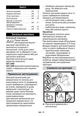 – 5 
Шановний покупець! 
Перед першим 
застосуванням вашого 
пристрою прочитайте цю 
оригінальну інструкцію з 
експлуатації, після цього дійте 
відповідно неї та збережіть її для 
подальшого користування або для 
наступного власника. 
Пристрій постачається в двох 
варіантах виконання. 
AD 3.000 
AD 3.200 включаючи всмоктувальну 
трубку та форсунку для чищення 
підлоги 
Пристрій призначений для 
використання як пилосос для 
всмоктування золи та проведення 
сухого прибирання у відповідності 
до описів, приведених в цьому 
керівництві з експлуатації, та 
вказівок щодо техніці безпеки. 
Також підтримується можливість 
всмоктування води. 
Цей пристрій призначений для 
приватного використання і не 
пристосований до навантажень 
промислового використання. 
– Необхідно захищати прилад від 
дощу. Не зберігати поза 
приміщенням. 
Пилосос для всмоктування золи та 
сухого прибирання особливо 
підходить для всмоктування: 
– сміття/холодної золи з камінів, 
печей, попільничок або установок 
для гриля. 
– грубій грязі всіх видів, наприклад, 
піску або кам'яної крихти. 
Примітка: 
Всмоктувана кількість може 
змінюватися залежно від 
всмоктуваного матеріалу. 
При всмоктуванні води об'єм рідини 
не повинен перевищувати 2,5 літра. 
Використовувати для всмоктування 
золи та сухого прибирання тільки з: 
– Оригінальними запасними 
частинами, аксесуарами та 
додатковим обладнанням. 
Виробник не несе відповідальності 
за збитки, завдані невідповідним або 
неправильним застосуванням 
пристрою. 
 Прочитати керівництво з 
експлуатації. 
Зміст 
Загальні вказівки. . . . . . . . . . . UK . . .5 
Правила безпеки. . . . . . . . . . . UK . . .7 
Опис пристрою . . . . . . . . . . . . UK . . .8 
Експлуатація . . . . . . . . . . . . . . UK . .10 
Догляд та технічне 
обслуговування. . . . . . . . . . . . UK . . 11 
Допомога у випадку 
неполадок . . . . . . . . . . . . . . . . UK . .12 
Технічні характеристики . . . . . UK . .12 
Загальні вказівки 
Правильне застосування 
Символи на пристрої 
UK 187 
 