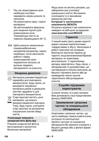 – 6 
Матеріали упаковки піддаються 
переробці для повторного 
використання. Будь ласка, не 
викидайте пакувальні 
матеріали разом із домашнім 
сміттям, віддайте їх для 
повторного використання. 
Старі пристрої містять цінні 
матеріали, що можуть 
використовуватися повторно. 
Тому, будь ласка, утилізуйте 
старі пристрої за допомогою 
спеціальних систем збору 
сміття. 
Плаский складчастий фільтр 
виготовлений з екологічно 
безпечних матеріалів. 
Якщо вони не містять речовин, що 
заборонені для утилізації 
домашнього сміття, Ви можете 
утилізувати їх зі звичайним 
домашнім сміттям. 
Інструкції із застосування 
компонентів (REACH) 
Актуальні відомості про компоненти 
наведені на веб-вузлі за адресою: 
www.kaercher.com/REACH 
У кожній країні діють умови гарантії, 
видані нашими компетентними 
товариствами зі збуту. Неполадки в 
роботі пристрою ми усуваємо 
безплатно протягом терміну дії 
гарантії, якщо вони викликані браком 
матеріалу чи помилками 
виготовлення. У гарантійному 
випадку звертайтесь, будь ласка, з 
обладнанням та документами, що 
підтверджують покупку пристрою, до 
Вашого торгового агента або до 
приведених нижче пунктів 
гарантійного обслуговування 
клієнтів. 
З різних питань та в разі поломок 
Вам допоможуть наші представники 
філіалу KÄRCHER. 
Асортимент запасних частин, що 
часто необхідні, можна знайти в кінці 
інструкції по експлуатації. 
Запасні частини та спеціальне 
обладнання Ви зможете отримати у 
Вашего дилера або у філіалі фірми 
KÄRCHER. 
1 Під час всмоктування золи 
необхідно постійно 
перевіряти нагрів шлангів та 
пилососа. 
Не всмоктувати сажу і горючі 
матеріали. 
Не застосовувати форсунку 
для чищення підлоги для 
всмоктування золи. 
Температура сміття не 
повинна перевищувати 40 °C. 
2-3 Щоб уникнути накопичення 
пожежонебезпечних 
матеріалів (наприклад, тирса) 
необхідно: після закінчення 
роботи і перед 
всмоктуванням золи 
перемістити пилосос на 
вулицю, відкрити, 
випорожнити та очистити. 
Охорона довкілля 
Утилізація плаского 
складчастого фільтру 
Гарантія 
Служба підтримки 
користувачів 
Замовлення запасних 
частин та спеціального 
обладнання 
188 UK 
 