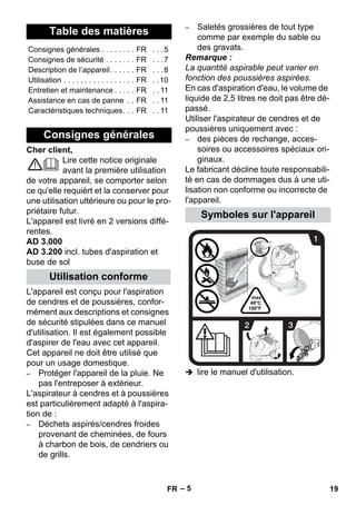 – 5 
Cher client, 
Lire cette notice originale 
avant la première utilisation 
de votre appareil, se comporter selon 
ce qu'elle requièrt et la conserver pour 
une utilisation ultérieure ou pour le pro-priétaire 
futur. 
L'appareil est livré en 2 versions diffé-rentes. 
AD 3.000 
AD 3.200 incl. tubes d'aspiration et 
buse de sol 
L'appareil est conçu pour l'aspiration 
de cendres et de poussières, confor-mément 
aux descriptions et consignes 
de sécurité stipulées dans ce manuel 
d'utilisation. Il est également possible 
d'aspirer de l'eau avec cet appareil. 
Cet appareil ne doit être utilisé que 
pour un usage domestique. 
– Protéger l'appareil de la pluie. Ne 
pas l'entreposer à extérieur. 
L'aspirateur à cendres et à poussières 
est particulièrement adapté à l'aspira-tion 
de : 
– Déchets aspirés/cendres froides 
provenant de cheminées, de fours 
à charbon de bois, de cendriers ou 
de grills. 
– Saletés grossières de tout type 
comme par exemple du sable ou 
des gravats. 
Remarque : 
La quantité aspirable peut varier en 
fonction des poussières aspirées. 
En cas d'aspiration d'eau, le volume de 
liquide de 2,5 litres ne doit pas être dé-passé. 
Utiliser l'aspirateur de cendres et de 
poussières uniquement avec : 
– des pièces de rechange, acces-soires 
ou accessoires spéciaux ori-ginaux. 
Le fabricant décline toute responsabili-té 
en cas de dommages dus à une uti-lisation 
non conforme ou incorrecte de 
l'appareil. 
 lire le manuel d'utilisation. 
Table des matières 
Consignes générales . . . . . . . . FR . . .5 
Consignes de sécurité . . . . . . . FR . . .7 
Description de l’appareil. . . . . . FR . . .8 
Utilisation . . . . . . . . . . . . . . . . . FR . .10 
Entretien et maintenance . . . . . FR . . 11 
Assistance en cas de panne . . FR . . 11 
Caractéristiques techniques. . . FR . . 11 
Consignes générales 
Utilisation conforme 
Symboles sur l'appareil 
FR 19 
 