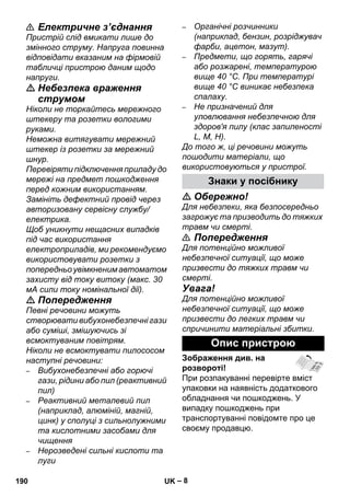 – 8 
 Електричне з’єднання 
Пристрій слід вмикати лише до 
змінного струму. Напруга повинна 
відповідати вказаним на фірмовій 
табличці пристрою даним щодо 
напруги. 
 Небезпека враження 
струмом 
Ніколи не торкайтесь мережного 
штекеру та розетки вологими 
руками. 
Неможна витягувати мережний 
штекер із розетки за мережний 
шнур. 
Перевіряти підключення приладу до 
мережі на предмет пошкодження 
перед кожним використанням. 
Замініть дефектний провід через 
авторизовану сервісну службу/ 
електрика. 
Щоб уникнути нещасних випадків 
під час використання 
електроприладів, ми рекомендуємо 
використовувати розетки з 
попередньо увімкненим автоматом 
захисту від току витоку (макс. 30 
мА сили току номінальної дії). 
 Попередження 
Певні речовини можуть 
створювати вибухонебезпечні гази 
або суміші, змішуючись зі 
всмоктуваним повітрям. 
Ніколи не всмоктувати пилососом 
наступні речовини: 
– Вибухонебезпечні або горючі 
гази, рідини або пил (реактивний 
пил) 
– Реактивний металевий пил 
(наприклад, алюміній, магній, 
цинк) у сполуці з сильнолужними 
та кислотними засобами для 
чищення 
– Нерозведені сильні кислоти та 
луги 
– Органічні розчинники 
(наприклад, бензин, розріджувач 
фарби, ацетон, мазут). 
– Предмети, що горять, гарячі 
або розжарені, температурою 
вище 40 °C. При температурі 
вище 40 °C виникає небезпека 
спалаху. 
– Не призначений для 
уловлювання небезпечною для 
здоров'я пилу (клас запиленості 
L, M, H). 
До того ж, ці речовини можуть 
пошодити матеріали, що 
використовуються у пристрої. 
Знаки у посібнику 
 Обережно! 
Для небезпеки, яка безпосередньо 
загрожує та призводить до тяжких 
травм чи смерті. 
 Попередження 
Для потенційно можливої 
небезпечної ситуації, що може 
призвести до тяжких травм чи 
смерті. 
Увага! 
Для потенційно можливої 
небезпечної ситуації, що може 
призвести до легких травм чи 
спричинити матеріальні збитки. 
Опис пристрою 
Зображення див. на 
розвороті! 
При розпакуванні перевірте вміст 
упаковки на наявність додаткового 
обладнання чи пошкоджень. У 
випадку пошкоджень при 
транспортуванні повідомте про це 
своєму продавцю. 
190 UK 
 