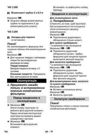 – 10 
*AD 3.200 
Малюнок 
 З'єднати обидві всмоктувальні 
трубки та підключити їх до 
всмоктувального шлангу. 
*AD 3.200 
Увага! 
Не застосовувати форсунку для 
чищення підлоги для всмоктування 
золи. 
Малюнок 
 Для чищення твердих і килимових 
покриттів застосовуються 
відповідні вставки. 
Тверді поверхні: 
Використовувати вставку з 2 
щітками. 
Килимові покриття: Працювати 
без застосування вставок. 
 Працювати завжди 
тільки зі встановленим 
пласким складчастим 
фільтром. 
 Малюнок 
Зняти голівку пристрою та 
вийняти фільтруючий елемент. 
Перед початком експлуатації 
пристрою встановити додані 
незакріплені частини. 
 Малюнок 
Встановити фільтруючий 
елемент. 
Встановіть та зафіксуйте голівку 
приладу. 
Для всмоктування золи: 
 Попередження 
Стежити за тим, щоб пристрій 
був випорожнений та очищений 
після останнього процесу 
всмоктування. 
Малюнок 
 Підключення додаткового 
обладнання (тільки шланг). 
Для сухого прибирання: 
* в залежності від оснащення 
Малюнок - 
 Підключити додаткове 
обладнання (шланг, трубки, 
форсунка для чищення підлоги 
включаючи змінний модуль). 
Для вологого прибирання: 
* в залежності від оснащення 
Малюнок - 
 Підключити додаткове 
обладнання (шланг, трубки, 
форсунка для чищення підлоги 
без змінного модуля). 
Для всмоктування золи, вологого 
та сухого прибирання: 
Малюнок 
 Вставте штепсельну вилку. 
Малюнок 
 Включіть пристрій. 
Увага! 
Працювати тільки з сухим плоским 
складчастим фільтром. 
Всмоктуючі трубки 2 x 0,5 м 
Насадка для підлоги 
(зі вставкою) 
Експлуатація 
Перед введенням в 
експлуатацію 
Введення в експлуатацію 
Зола/сухе прибирання 
192 UK 
 