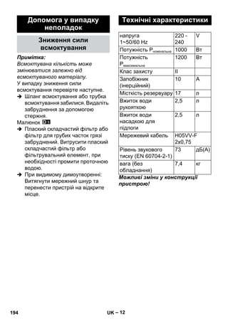 – 12 
Примітка: 
Всмоктувана кількість може 
змінюватися залежно від 
всмоктуваного матеріалу. 
У випадку зниження сили 
всмоктування перевірте наступне. 
 Шланг всмоктування або трубка 
всмоктування забилися. Видаліть 
забруднення за допомогою 
стержня. 
Малюнок 
 Плаский складчастий фільтр або 
фільтр для грубих часток грязі 
забруднений. Витрусити плаский 
складчастий фільтр або 
фільтрувальний елемент, при 
необхідності промити проточною 
водою. 
 При видимому димоутворенні: 
Витягнути мережний шнур та 
перенести пристрій на відкрите 
місце. 
Можливі зміни у конструкції 
пристрою! 
Допомога у випадку 
неполадок 
Зниження сили 
всмоктування 
Технічні характеристики 
напруга 
220 - 
V 
1~50/60 Hz 
240 
Потужність Pномінальна 1000 Вт 
Потужність 
1200 Вт 
Pмаксимальна 
Клас захисту II 
Запобіжник 
(інерційний) 
10 A 
Місткість резервуару 17 л 
Вжиток води 
2,5 л 
рукояткою 
Вжиток води 
насадкою для 
підлоги 
2,5 л 
Мережевий кабель H05VV-F 
2x0,75 
Рівень звукового 
тиску (EN 60704-2-1) 
73 дБ(А) 
вага (без 
обладнання) 
7,4 кг 
194 UK 
 