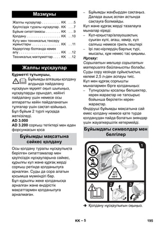– 5 
Құрметті тұтынушы, 
Бұйымды алғашқы қолдану 
алдында пайдалану 
нұсқауын мұқият оқып шығыңыз, 
нұсқауларды орындап, кейінгі 
пайдалану үшін немесе осы 
аппаратты кейін пайдаланатын 
тұлғалар үшін сақтап қойыңыз. 
Бұл бұйым 2 түрлі нұсқада 
жеткізіледі. 
AD 3.000 
AD 3.200 cорғыш тетіктері мен еден 
форсункасын қоса 
Осы қолдану туралы нұсқаулықта 
берілген сипаттамалар мен 
қауіпсіздік нұсқауларына сəйкес, 
құрылғы күл жəне құрғақ жерді 
сорғыш ретінде қолданылуға 
арналған. Суды да сора алатын 
қосымша мүмкіндігі бар. 
Бұл құрылғы жеке қолданысқа 
арналған жəне өндірістік 
мақсаттармен қолданылуға 
арналмаған. 
– Бұйымды жаңбырдан сақтаңыз. 
Далада ашық аспан астында 
сақтауға болмайды. 
Күл жəне құрғақ жерді тазалауға 
мыналар кіреді: 
– Күл-қоқыстар/алауошақтың 
суыған күлі, ағаш, көмір, күл 
салғыш немесе гриль пештері 
– Ірі лас-кірлердің барлық түрі, 
мысалы, құм немес тас қиқымы. 
Нұсқау: 
Сорылатын мөлшер сорылатын 
материалға байланысты болады. 
Суды сору кезінде сұйықтықтың 
көлемі 2,5 л-ден аспауы тиіс. 
Күл мен құрғақ сорғышты 
мыналармен бірге қолданыңыз: 
– Түпнұсқалы қосалқы бөлшектер, 
керек-жарақтар не тапсырыс 
бойынша берілетін керек- 
жарақтар. 
Өндіруші бұйымды мақсатына сай 
емес қолдану немесе қате түрде 
қолданудан пайда болатын зияндар 
үшін жауапкершілік көтермейді. 
 Қолдану нұсқаулығын оқыңыз. 
Мазмұны 
Жалпы нұсқаулар . . . . . . . . . . KK . . .5 
Қауіпсіздік туралы нұсқаулар . KK . . .7 
Бұйым сипаттамасы . . . . . . . . KK . . .9 
Қолдану . . . . . . . . . . . . . . . . . . KK . .10 
Күту мен техникалық тексеру 
жұмыстары . . . . . . . . . . . . . . . KK . . 11 
Кедергілер болғанда көмек 
алу . . . . . . . . . . . . . . . . . . . . . . KK . .12 
Техникалық мағлұматтар . . . . KK . .12 
Жалпы нұсқаулар 
Бұйымды мақсатына 
сəйкес қолдану 
Бұйымдағы символдар мен 
белгілер 
KK 195 
 