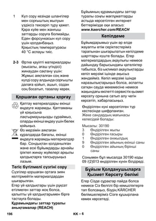 Өндірілген күні көрсетілген түр 
кестесінде шифрланған 
. 
: 
: 30190 
3 
0 
1 
9 
Сонымен бұл мысалда 30190 коды 
09 /(2)013 өндірілген күнін білдіреді 
– 6 
Қаптау материалдары екінші 
өңдеуге жарамды. Қаптаманы 
үй қоқысына 
лақтырмауыңызды сұраймыз, 
оларды екінші өңдеу үшін бөлек 
қойыңыз. 
Өз мерзімін аяқтаған 
құралдарда бағалы, екінші 
өңдеуге жарамды материалдар 
бар. Сондықтан қолданылған 
жəне ескі бұйымдарды арнайы 
іріктеп жинау жүйелері арқылы 
қалдықтарға тапсыруыңыз 
лазым. 
Сүзгілер қоршаған ортаға зиян 
келтірмейтін материалдардан 
шығарылған. 
Егер үй қалдықтары үшін рұқсат 
етілмеген заттар жоқ болса, 
қалыпты үй қалдықтарымен бірге 
тастауға болады. 
Құрамындағы заттар туралы 
анықтамалар (REACH) 
Бұйымның құрамындағы заттар 
туралы соңғы мағлұматтарды 
астыда көрсетілген интернет 
беттерімізде оқи аласыз: 
www.kaercher.com/REACH 
Бұйымдарымыз үшін əр елде 
жауапты өтім серіктестеріміз 
тарапынан шығарылатын кепілдеме 
шарттары күште болады. Егер 
материалдардың ақаулығы немесе 
дайындау барысындағы қателіктер 
табылса, біз ықтимал ақаулықтарды 
кепіл мерзімі ішінде ақысыз 
жөндейміз. Кепіл мерзімі ішінде 
наразылықтарыңыз болса, аспапты 
сатқан сауда мекемесіне немесе 
жақындағы өкілетті сервистік қызмет 
көрсету орнына сатып алу чегін 
көрсетіп, хабарласыңыз. 
Егер Сізде сұрақтар пайда болса 
немесе Сіз белгілі бір кемшіліктерге 
тап болсаңыз, біздің KÄRCHER 
бөлімшелеріміз Сізге құшырлана 
көмек көрсетеді. 
1 Күл сору кезінде шлангілер 
мен сорғыштың жылуын 
үздіксіз тексеріп тұру қажет. 
Қара күйе мен жанғыш 
заттарды соруға болмайды. 
Еден форсункасын күл сору 
үшін қолданбаңыз. 
Қоқыстың температурасы 
40 °C аспауы тиіс. 
2-3 Өртке қауіпті материалдары 
(мысалы, ағаш үгіндісі) 
жинаудан сақтану үшін: 
Жұмыс аяқталған соң жəне 
күлді сору алдында сорғышты 
далаға қойып, ашып, содан 
соң босатып, тазалау керек. 
Қоршаған ортаны қорғау 
Тегіс бүгілмелі сүзгіні сору 
Кепілдеме 
Бұйым Қолданушыларға 
Қызмет Көрсету бөлімі 
. 
Жеке сандардың мағынасы 
келесідей болады 
Мысалы 
Өндірілген жылы 
Өндірілген ғасыры 
Өндірілген онжылдық 
Өндірілген айының екінші саны 
Өндірілген айының бірінші 
саны 
0 
196 KK 
 
