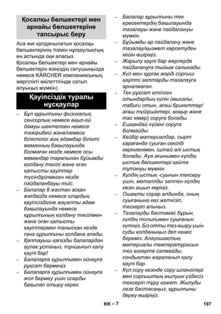 – 7 
Аса жиі қолданылатын қосалқы 
бөлшектерінің тізімін нұсқаулықтың 
ең астында оқи аласыз. 
Қосалқы бөлшектері мен арнайы 
бөлшектерін өзіңіздің сатушыңызда 
немесе KÄRCHER компаниясының 
жергілікті өкілеттігінде сатып 
алуыңыз мүмкін). 
– Бұл құрылғыны физикалық, 
сенсорлық немесе ақыл-ой 
дамуы шектелген немесе 
тəжірибесі жəне/немесе 
біліктілігі жоқ адамдар білікті 
маманның бақылауында 
болмаған кезде немесе осы 
мамандар тарапынан бұйымды 
қолдану тəсілі жəне оған 
қатысты қауіптер 
түсіндірілмеген кезде 
пайдаланбауы тиіс. 
– Балалар 8 жастан асқан 
жағдайда немесе олардың 
қауіпсіздігіне жауапты адам 
бақылауында немесе 
құрылғының қолдану тəсілімен 
жəне оған қатысты 
қауіптермен танысқан кезде 
ғана құрылғыны қолдана алады. 
– Қаптауыш қағазды балалардан 
аулақ ұстаңыз, тұншығып қалу 
қаупі бар! 
– Балаларға құрылғымен ойнауға 
рұқсат бермеңіз. 
– Балаларға құрылғымен ойнауға 
жол бермеу үшін оларды 
бақылап отыру керек. 
– Балалар құрылғыны тек 
ересектердің бақылауында 
тазалауы жəне пайдалануы 
мүмкін. 
– Бұйымды əр пайдалану жəне 
тазалау/қызмет көрсетуден 
кейін өшіріңіз. 
– Жарылу қаупі бар жерлерде 
пайдалануға тыйым салынады. 
– Күл мен құрғақ жерді сорғыш 
қауіпті заттарды тазалауға 
арналмаған. 
– Тек рұқсат етілген 
отындардың күлін (мысалы, 
табиғи отын, ағаш брикеттер/ 
ағаш түйіршіктері, қоңыр жəне 
тас көмір) соруға болады. 
– Ешқандай күйені соруға 
болмайды. 
– Кейбір материалдар, сырт 
қарағанда суыған секілді 
көрінгенімен, іштей əлі ыстық 
болады. Ауа ағынымен күлдің 
ыстық бөлшектері қайта 
тұтануы мүмкін. 
– Күлдің ыстық -суығын тексеру 
үшін, металлды затпен күлдің 
көзін ашып көріңіз. 
– Ошақты сорар алдында, оның 
суығанына көз жеткізіп, 
тескеріп алыңыз. 
– Тазалауды бастамас бұрын, 
күлдің толығымен суығанын 
күтіңіз. Біз отты тез өшіру үшін 
суды қолданыңыз деп кеңес 
береміз. Алауошақтың 
материалы температурасын 
тез өзгерте салмайды, 
сондықтан жараланып қалу 
қаупі бар. 
– Күл сору кезінде сору шлангілері 
мен сорғыштың жылуын үздіксіз 
тексеріп тұру қажет. Жылуды 
сезе бастасаңыз, құрылғыны 
дереу өшіріңіз. 
Қосалқы бөлшектері мен 
арнайы бөлшектеріне 
тапсырыс беру 
Қауіпсіздік туралы 
нұсқаулар 
KK 197 
 