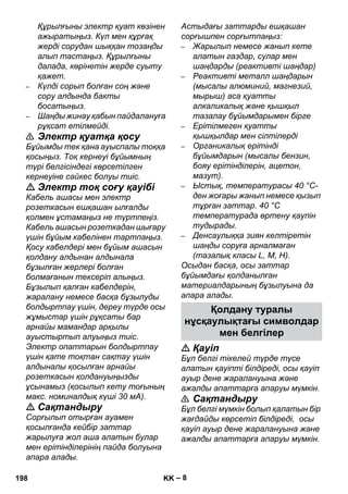 нұсқаулықтағы символдар 
– 8 
Құрылғыны электр қуат көзінен 
ажыратыңыз. Күл мен құрғақ 
жерді сорудан шыққан тозаңды 
алып тастаңыз. Құрылғыны 
далада, көрінетін жерде суыту 
қажет. 
– Күлді сорып болған соң жəне 
сору алдында бакты 
босатыңыз. 
– Шаңды жинау қабын пайдалануға 
рұқсат етілмейді. 
 Электр қуатқа қосу 
Бұйымды тек қана ауыспалы тоққа 
қосыңыз. Тоқ кернеуі бұйымның 
түрі белгісіндегі көрсетілген 
кернеуіне сəйкес болуы тиіс. 
 Электр тоқ соғу қауібі 
Кабель ашасы мен электр 
розеткасын ешқашан ылғалды 
қолмен ұстамаңыз не түртпеңіз. 
Кабель ашасын розеткадан шығару 
үшін бұйым кабелінен тартпаңыз. 
Қосу кабелдері мен бұйым ашасын 
қолдану алдынан алдынала 
бұзылған жерлері болған 
болмағанын тексеріп алыңыз. 
Бұзылып қалған кабелдерін, 
жаралану немесе басқа бұзылуды 
болдыртпау үшін, дереу түрде осы 
жұмыстар үшін рұқсаты бар 
арнайы мамандар арқылы 
ауыстыртып алуыңыз тиіс. 
Электр опаттарын болдыртпау 
үшін қате тоқтан сақтау үшін 
алдыналы қосылған арнайы 
розеткасын қолдануыңызды 
ұсынамыз (қосылып кету тоғының 
макс. номиналдық күші 30 мА). 
 Сақтандыру 
Сорғылып отырған ауамен 
қосылғанда кейбір заттар 
жарылуға жол аша алатын булар 
мен ерітінділерінің пайда болуына 
апара алады. 
Астыдағы заттарды ешқашан 
сорғышпен сорғытпаңыз: 
– Жарылып немесе жанып кете 
алатын газдар, сулар мен 
шаңдарды (реактивті шаңдар) 
– Реактивті металл шаңдарын 
(мысалы алюминий, магнезий, 
мырыш) аса қуатты 
алкаликалық жəне қышқыл 
тазалау бұйымдарымен бірге 
– Ерітілмеген қуатты 
қышқылдар мен сілтілерді 
– Органикалық ерітінді 
бұйымдарын (мысалы бензин, 
бояу ерітінділерін, ацетон, 
мазут). 
– Ыстық, температурасы 40 °C- 
ден жоғары жанып немесе қызып 
тұрған заттар. 40 °C 
температурада өртену қаупін 
тудырады. 
– Денсаулыққа зиян келтіретін 
шаңды соруға арналмаған 
(тазалық класы L, M, H). 
Осыдан басқа, осы заттар 
бұйымдағы қолданылған 
материалдарының бұзылуына да 
апара алады. 
Қолдану туралы 
мен белгілер 
 Қауіп 
Бұл белгі тікелей түрде түсе 
алатын қауіпті білдіреді, осы қауіп 
ауыр дене жаралануына жəне 
ажалды апаттарға апаруы мүмкін. 
 Сақтандыру 
Бұл белгі мүмкін болып қалатын бір 
жағдайды көрсетіп білдіреді, осы 
қауіп ауыр дене жаралануына жəне 
ажалды апаттарға апаруы мүмкін. 
198 KK 
 