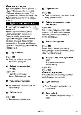 – 9 
Сақтық нұсқауы 
Бұл белгі мүмкін болып қалатын 
қауіпті бір жағдайды көрсетіп 
білдіреді, осы қауіп жеңіл дене 
жаралануына немесе заттар мен 
бұйымдарға зиян түсуіне апаруы 
мүмкін. 
Суреттер бүктемелі бетте 
қараңыз! 
Бұйым қорапшасын ашқанда 
қорапша ішіндегі бұйым мен 
бөлшектерінің толық жəне 
бұзылмаған түрде болғандығын 
тексеріп алыңыз. Тасымалдау 
нəтижесінде бүлінген жері болса, 
бұйымды сатқан сауда мекемесіне 
хабарлаңыз. 
Сурет 
 Тазалау кезінде сорғыту 
шлангісін қосу үшін. 
Сурет 
 I күй: Сору жұмысы 
0 күй: Бұйым өшірілген. 
 Құрылғының тасымалдайтын 
тұтқасы бар. 
Сурет 
 Қуат сымын сақтау үшін. 
Сурет 
 Сыртқа ашу үшін тартыңыз, ішке 
жабу үшін басыңыз. 
Сурет 
Керек-жарақтарды сақтау жері 
сорғыш түтіктерін жəне сорғыш 
силиконды бұйымда сақтауға 
мүмкіндік береді. 
Сурет 
Бағыттағыш роликтер шығару 
кезінде сауыт ішіне салынады, іске 
қосу үшін орнатыңыз. 
Сурет 
Сурет 
Сақтық нұсқауы 
Сүзгі мен тиісті жақтау қолдану 
кезінде орнатылуы тиіс. 
 Сүзгі бекіткіші сүзгі себетінде 
орналасқан. 
Бұйым сипаттамасы 
Сору шлангісі 
Бұйым қосқышы (Қосу/ 
Өшіру) 
Тасымалдау тұтқасы 
Кабель ілгегі 
Сауыт құлпы 
Бұйым керек-жарақтарын 
сақтау жері 
Бағыттағыш ролик 
Жақтауы бар тегіс бүгілмелі 
сүзгі 
(бұйымға əлдеқашан 
орнатылған) 
Сүзгі бекіткіші 
Сүзгі себеті 
(ірі тозаңдарға арналған сүзгісі 
бар) 
KK 199 
 